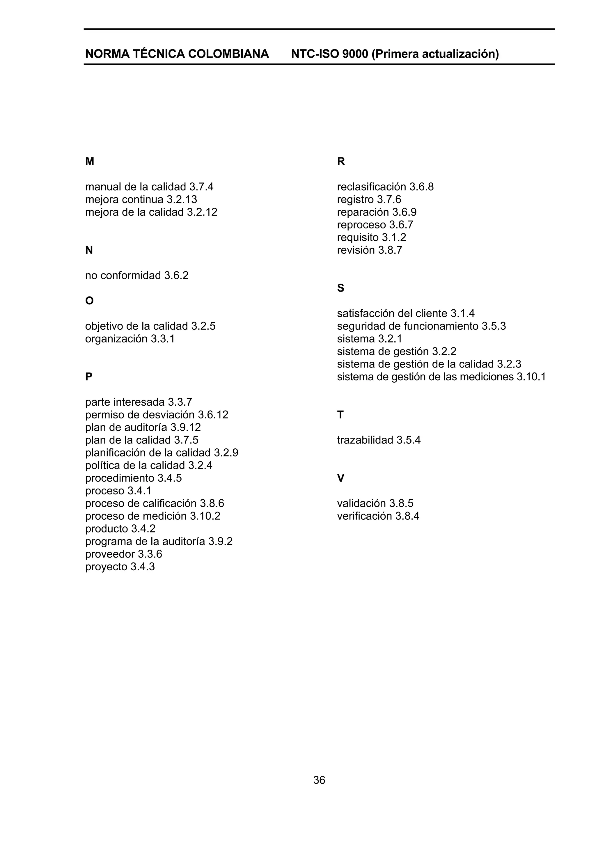 NORMA TÉCNICA COLOMBIANA            NTC-ISO 9000 (Primera actualización)




M                                           R

manual de la calidad 3.7.4                  reclasificación 3.6.8
mejora continua 3.2.13                      registro 3.7.6
mejora de la calidad 3.2.12                 reparación 3.6.9
                                            reproceso 3.6.7
                                            requisito 3.1.2
N                                           revisión 3.8.7

no conformidad 3.6.2
                                            S
O
                                            satisfacción del cliente 3.1.4
objetivo de la calidad 3.2.5                seguridad de funcionamiento 3.5.3
organización 3.3.1                          sistema 3.2.1
                                            sistema de gestión 3.2.2
                                            sistema de gestión de la calidad 3.2.3
P                                           sistema de gestión de las mediciones 3.10.1

parte interesada 3.3.7
permiso de desviación 3.6.12                T
plan de auditoría 3.9.12
plan de la calidad 3.7.5                    trazabilidad 3.5.4
planificación de la calidad 3.2.9
política de la calidad 3.2.4
procedimiento 3.4.5                         V
proceso 3.4.1
proceso de calificación 3.8.6               validación 3.8.5
proceso de medición 3.10.2                  verificación 3.8.4
producto 3.4.2
programa de la auditoría 3.9.2
proveedor 3.3.6
proyecto 3.4.3




                                       36
 