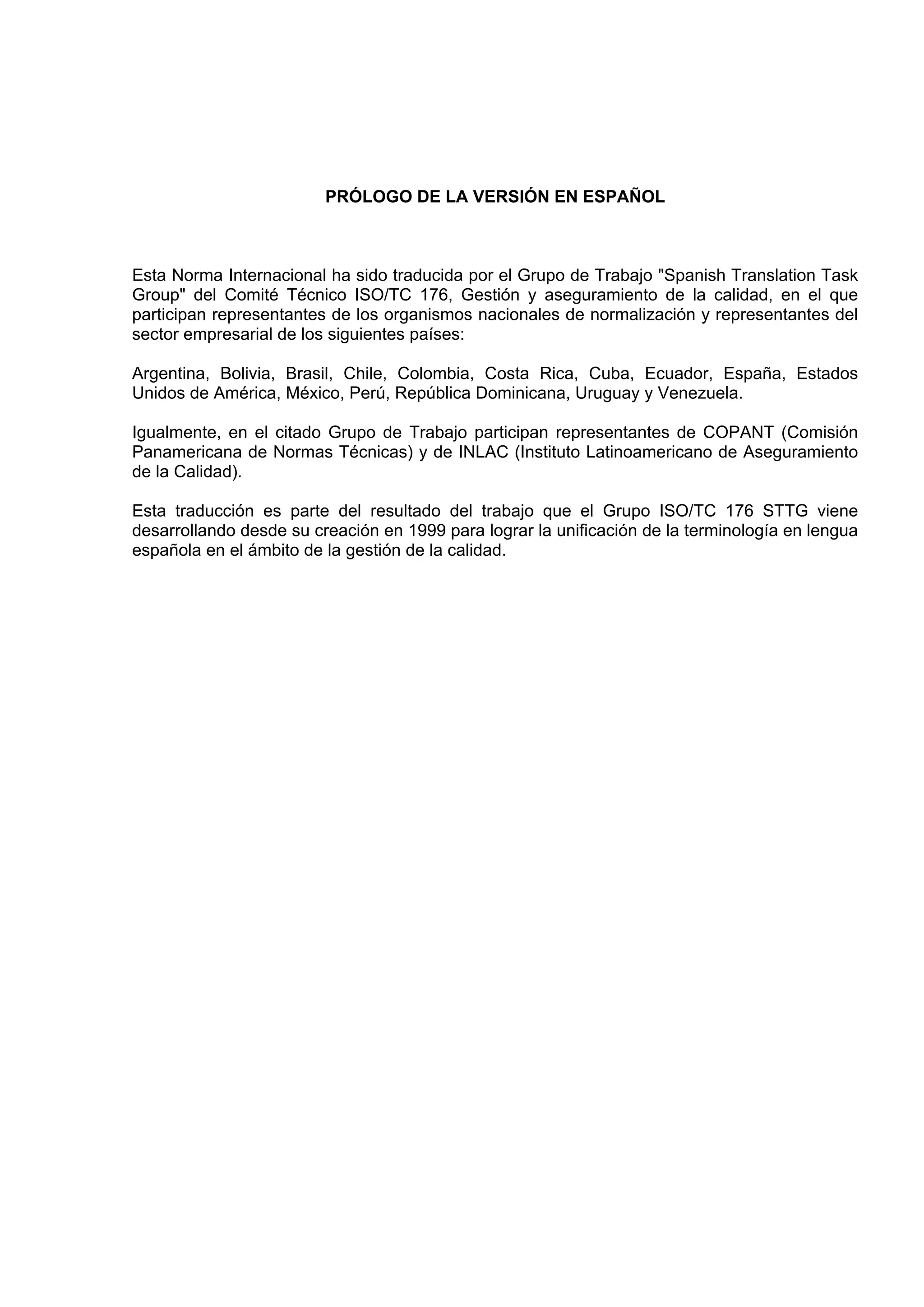 PRÓLOGO DE LA VERSIÓN EN ESPAÑOL



Esta Norma Internacional ha sido traducida por el Grupo de Trabajo "Spanish Translation Task
Group" del Comité Técnico ISO/TC 176, Gestión y aseguramiento de la calidad, en el que
participan representantes de los organismos nacionales de normalización y representantes del
sector empresarial de los siguientes países:

Argentina, Bolivia, Brasil, Chile, Colombia, Costa Rica, Cuba, Ecuador, España, Estados
Unidos de América, México, Perú, República Dominicana, Uruguay y Venezuela.

Igualmente, en el citado Grupo de Trabajo participan representantes de COPANT (Comisión
Panamericana de Normas Técnicas) y de INLAC (Instituto Latinoamericano de Aseguramiento
de la Calidad).

Esta traducción es parte del resultado del trabajo que el Grupo ISO/TC 176 STTG viene
desarrollando desde su creación en 1999 para lograr la unificación de la terminología en lengua
española en el ámbito de la gestión de la calidad.
 
