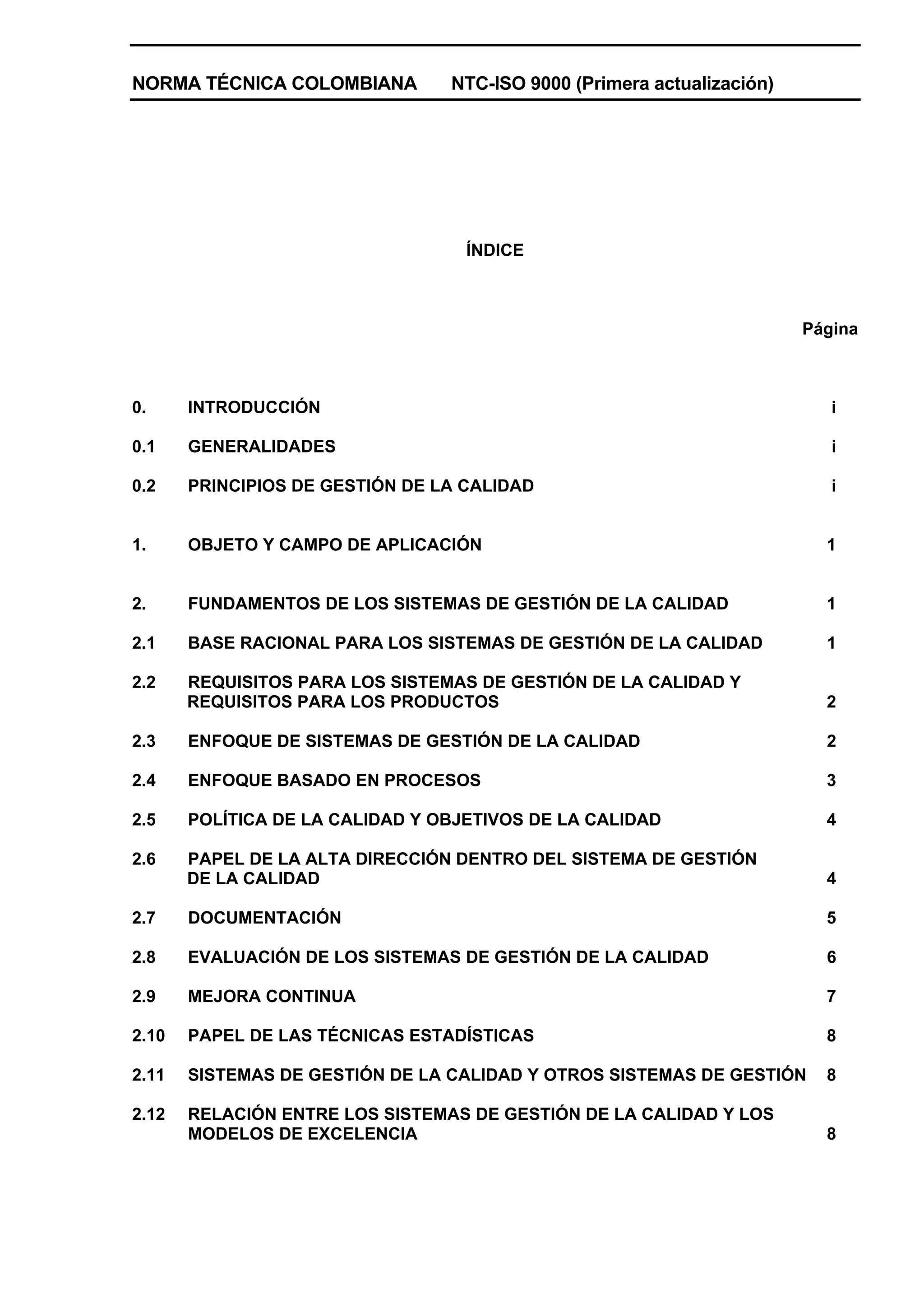 NORMA TÉCNICA COLOMBIANA         NTC-ISO 9000 (Primera actualización)




                                   ÍNDICE



                                                                        Página



0.     INTRODUCCIÓN                                                        i

0.1    GENERALIDADES                                                       i

0.2    PRINCIPIOS DE GESTIÓN DE LA CALIDAD                                 i


1.     OBJETO Y CAMPO DE APLICACIÓN                                       1


2.     FUNDAMENTOS DE LOS SISTEMAS DE GESTIÓN DE LA CALIDAD               1

2.1    BASE RACIONAL PARA LOS SISTEMAS DE GESTIÓN DE LA CALIDAD           1

2.2    REQUISITOS PARA LOS SISTEMAS DE GESTIÓN DE LA CALIDAD Y
       REQUISITOS PARA LOS PRODUCTOS                                      2

2.3    ENFOQUE DE SISTEMAS DE GESTIÓN DE LA CALIDAD                       2

2.4    ENFOQUE BASADO EN PROCESOS                                         3

2.5    POLÍTICA DE LA CALIDAD Y OBJETIVOS DE LA CALIDAD                   4

2.6    PAPEL DE LA ALTA DIRECCIÓN DENTRO DEL SISTEMA DE GESTIÓN
       DE LA CALIDAD                                                      4

2.7    DOCUMENTACIÓN                                                      5

2.8    EVALUACIÓN DE LOS SISTEMAS DE GESTIÓN DE LA CALIDAD                6

2.9    MEJORA CONTINUA                                                    7

2.10   PAPEL DE LAS TÉCNICAS ESTADÍSTICAS                                 8

2.11   SISTEMAS DE GESTIÓN DE LA CALIDAD Y OTROS SISTEMAS DE GESTIÓN      8

2.12   RELACIÓN ENTRE LOS SISTEMAS DE GESTIÓN DE LA CALIDAD Y LOS
       MODELOS DE EXCELENCIA                                              8
 