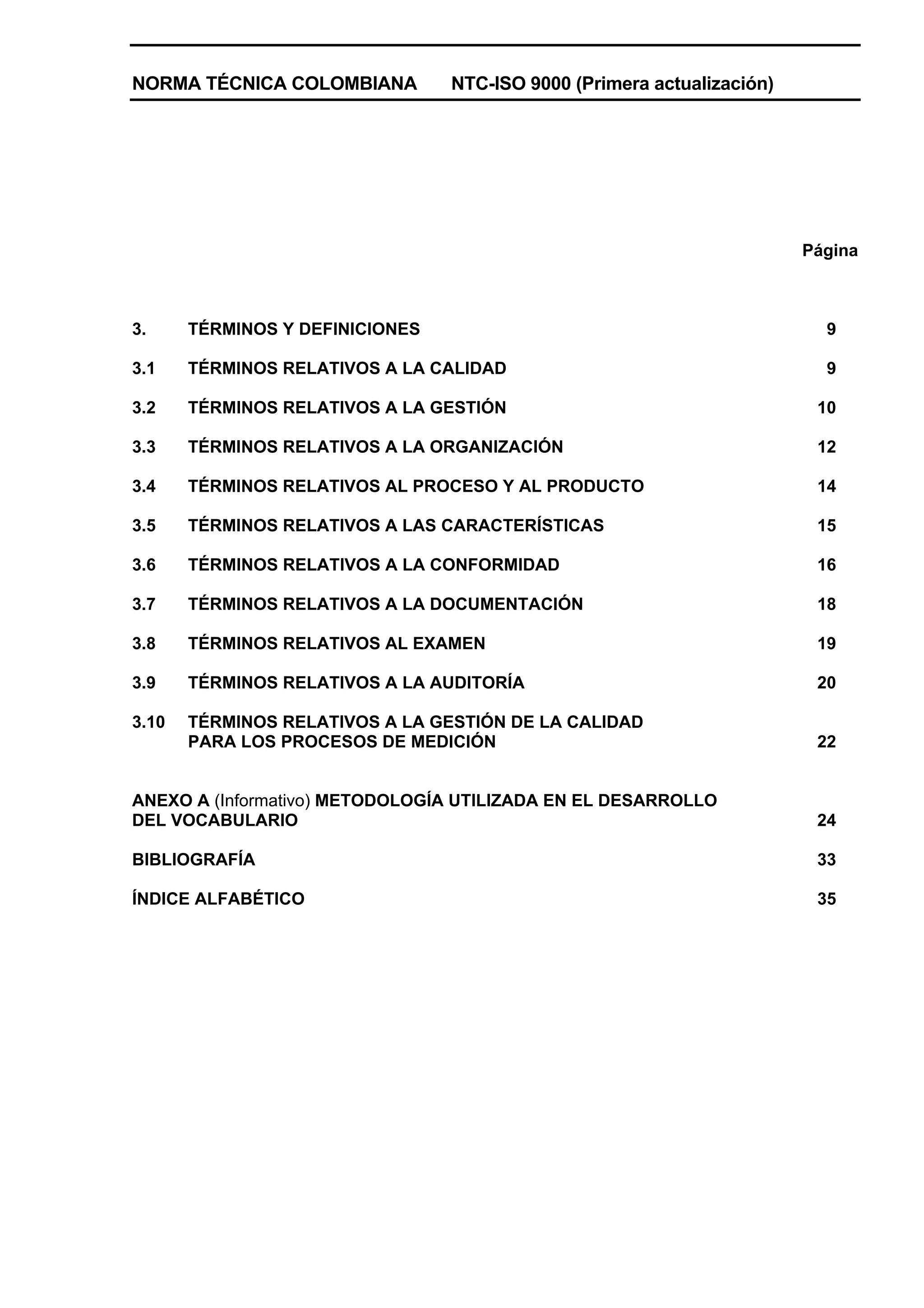 NORMA TÉCNICA COLOMBIANA         NTC-ISO 9000 (Primera actualización)




                                                                        Página



3.     TÉRMINOS Y DEFINICIONES                                            9

3.1    TÉRMINOS RELATIVOS A LA CALIDAD                                    9

3.2    TÉRMINOS RELATIVOS A LA GESTIÓN                                   10

3.3    TÉRMINOS RELATIVOS A LA ORGANIZACIÓN                              12

3.4    TÉRMINOS RELATIVOS AL PROCESO Y AL PRODUCTO                       14

3.5    TÉRMINOS RELATIVOS A LAS CARACTERÍSTICAS                          15

3.6    TÉRMINOS RELATIVOS A LA CONFORMIDAD                               16

3.7    TÉRMINOS RELATIVOS A LA DOCUMENTACIÓN                             18

3.8    TÉRMINOS RELATIVOS AL EXAMEN                                      19

3.9    TÉRMINOS RELATIVOS A LA AUDITORÍA                                 20

3.10   TÉRMINOS RELATIVOS A LA GESTIÓN DE LA CALIDAD
       PARA LOS PROCESOS DE MEDICIÓN                                     22


ANEXO A (Informativo) METODOLOGÍA UTILIZADA EN EL DESARROLLO
DEL VOCABULARIO                                                          24

BIBLIOGRAFÍA                                                             33

ÍNDICE ALFABÉTICO                                                        35
 
