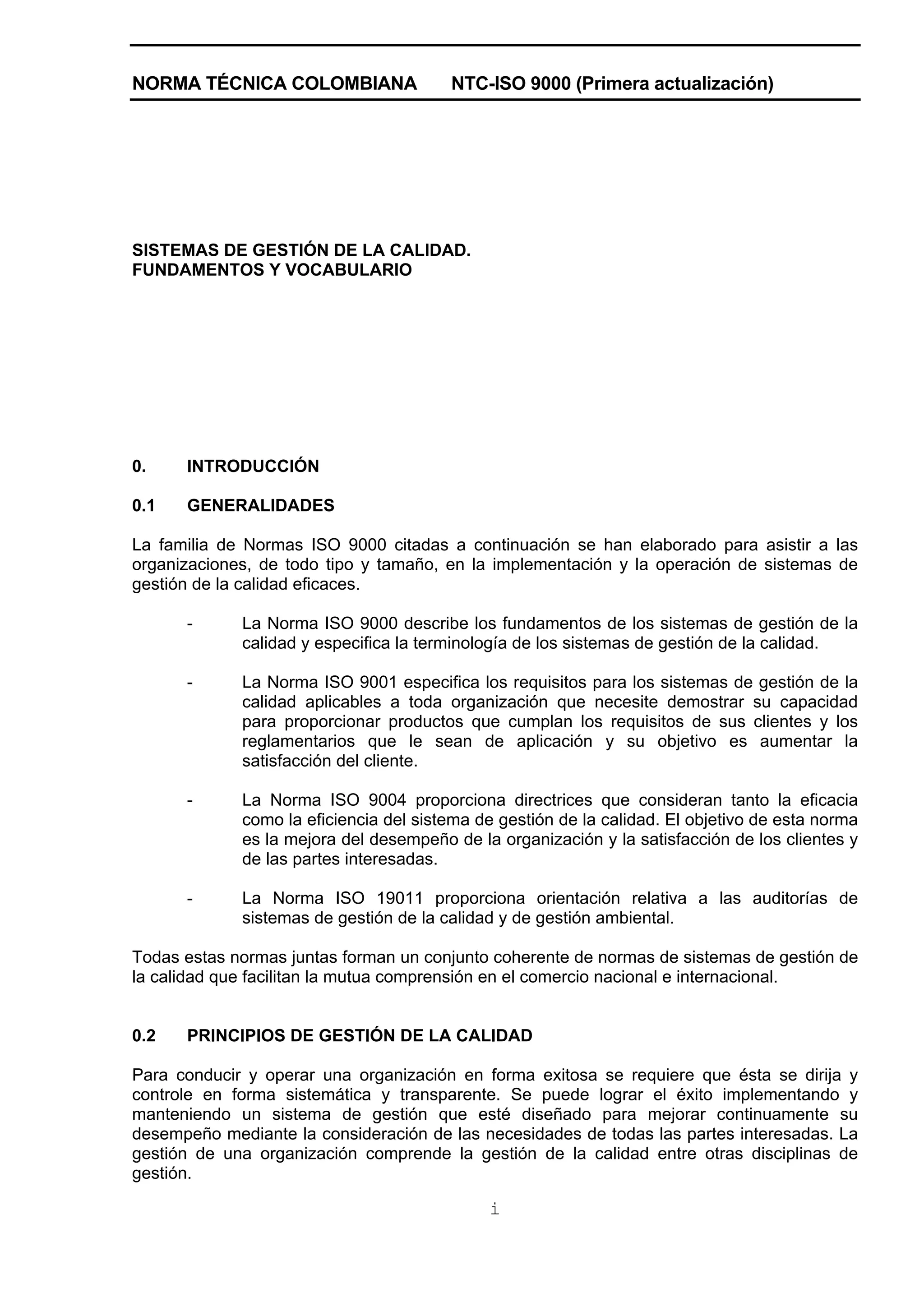 NORMA TÉCNICA COLOMBIANA                NTC-ISO 9000 (Primera actualización)




SISTEMAS DE GESTIÓN DE LA CALIDAD.
FUNDAMENTOS Y VOCABULARIO




0.    INTRODUCCIÓN

0.1   GENERALIDADES

La familia de Normas ISO 9000 citadas a continuación se han elaborado para asistir a las
organizaciones, de todo tipo y tamaño, en la implementación y la operación de sistemas de
gestión de la calidad eficaces.

      -      La Norma ISO 9000 describe los fundamentos de los sistemas de gestión de la
             calidad y especifica la terminología de los sistemas de gestión de la calidad.

      -      La Norma ISO 9001 especifica los requisitos para los sistemas de gestión de la
             calidad aplicables a toda organización que necesite demostrar su capacidad
             para proporcionar productos que cumplan los requisitos de sus clientes y los
             reglamentarios que le sean de aplicación y su objetivo es aumentar la
             satisfacción del cliente.

      -      La Norma ISO 9004 proporciona directrices que consideran tanto la eficacia
             como la eficiencia del sistema de gestión de la calidad. El objetivo de esta norma
             es la mejora del desempeño de la organización y la satisfacción de los clientes y
             de las partes interesadas.

      -      La Norma ISO 19011 proporciona orientación relativa a las auditorías de
             sistemas de gestión de la calidad y de gestión ambiental.

Todas estas normas juntas forman un conjunto coherente de normas de sistemas de gestión de
la calidad que facilitan la mutua comprensión en el comercio nacional e internacional.


0.2   PRINCIPIOS DE GESTIÓN DE LA CALIDAD

Para conducir y operar una organización en forma exitosa se requiere que ésta se dirija y
controle en forma sistemática y transparente. Se puede lograr el éxito implementando y
manteniendo un sistema de gestión que esté diseñado para mejorar continuamente su
desempeño mediante la consideración de las necesidades de todas las partes interesadas. La
gestión de una organización comprende la gestión de la calidad entre otras disciplinas de
gestión.

                                             i
 