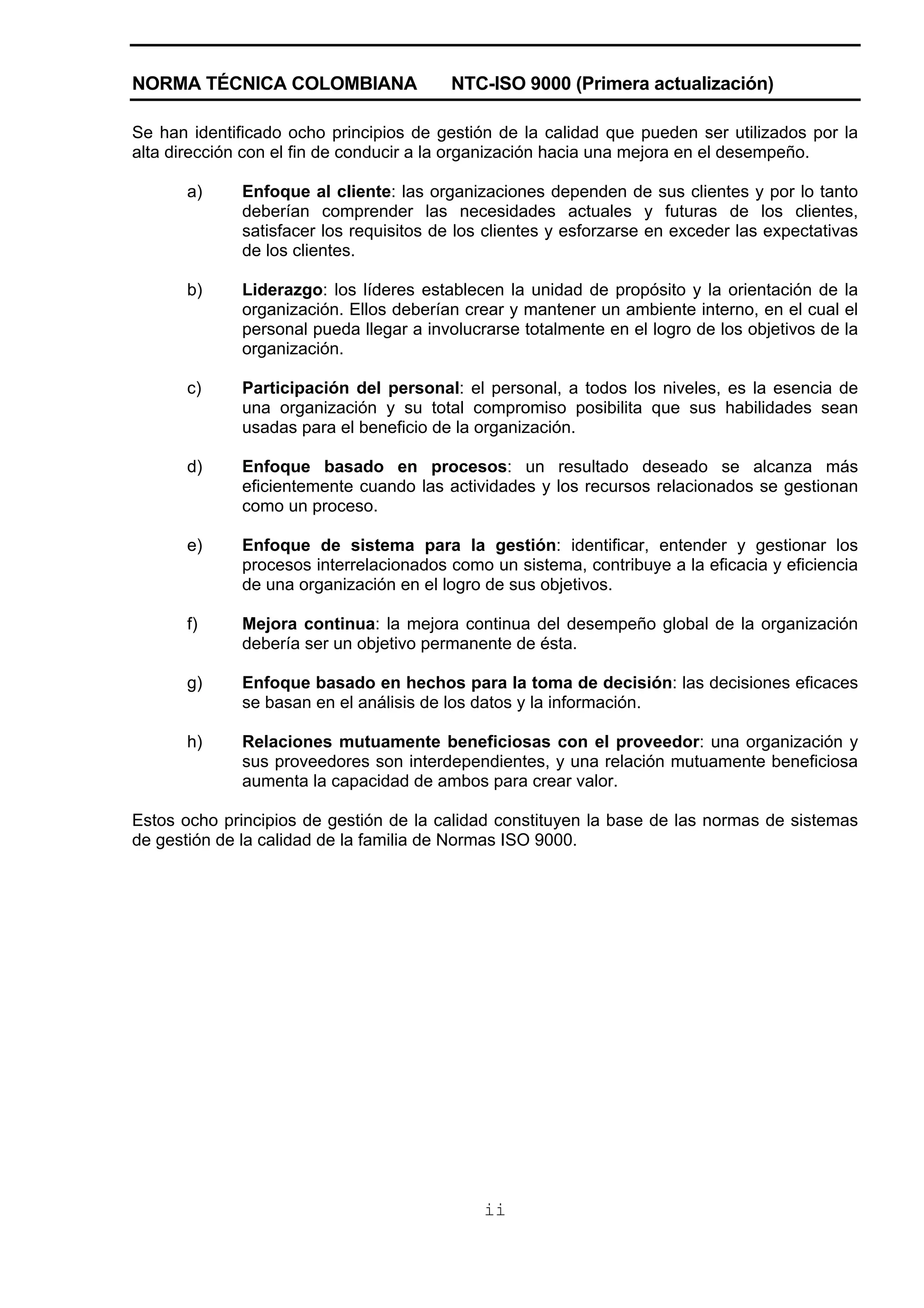 NORMA TÉCNICA COLOMBIANA                 NTC-ISO 9000 (Primera actualización)

Se han identificado ocho principios de gestión de la calidad que pueden ser utilizados por la
alta dirección con el fin de conducir a la organización hacia una mejora en el desempeño.

       a)     Enfoque al cliente: las organizaciones dependen de sus clientes y por lo tanto
              deberían comprender las necesidades actuales y futuras de los clientes,
              satisfacer los requisitos de los clientes y esforzarse en exceder las expectativas
              de los clientes.

       b)     Liderazgo: los líderes establecen la unidad de propósito y la orientación de la
              organización. Ellos deberían crear y mantener un ambiente interno, en el cual el
              personal pueda llegar a involucrarse totalmente en el logro de los objetivos de la
              organización.

       c)     Participación del personal: el personal, a todos los niveles, es la esencia de
              una organización y su total compromiso posibilita que sus habilidades sean
              usadas para el beneficio de la organización.

       d)     Enfoque basado en procesos: un resultado deseado se alcanza más
              eficientemente cuando las actividades y los recursos relacionados se gestionan
              como un proceso.

       e)     Enfoque de sistema para la gestión: identificar, entender y gestionar los
              procesos interrelacionados como un sistema, contribuye a la eficacia y eficiencia
              de una organización en el logro de sus objetivos.

       f)     Mejora continua: la mejora continua del desempeño global de la organización
              debería ser un objetivo permanente de ésta.

       g)     Enfoque basado en hechos para la toma de decisión: las decisiones eficaces
              se basan en el análisis de los datos y la información.

       h)     Relaciones mutuamente beneficiosas con el proveedor: una organización y
              sus proveedores son interdependientes, y una relación mutuamente beneficiosa
              aumenta la capacidad de ambos para crear valor.

Estos ocho principios de gestión de la calidad constituyen la base de las normas de sistemas
de gestión de la calidad de la familia de Normas ISO 9000.




                                              ii
 