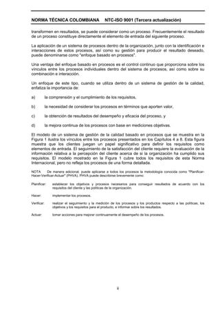 NORMA TÉCNICA COLOMBIANA                           NTC-ISO 9001 (Tercera actualización)

transformen en resultados, se puede considerar como un proceso. Frecuentemente el resultado
de un proceso constituye directamente el elemento de entrada del siguiente proceso.

La aplicación de un sistema de procesos dentro de la organización, junto con la identificación e
interacciones de estos procesos, así como su gestión para producir el resultado deseado,
puede denominarse como "enfoque basado en procesos".

Una ventaja del enfoque basado en procesos es el control continuo que proporciona sobre los
vínculos entre los procesos individuales dentro del sistema de procesos, así como sobre su
combinación e interacción.

Un enfoque de este tipo, cuando se utiliza dentro de un sistema de gestión de la calidad,
enfatiza la importancia de:

a)           la comprensión y el cumplimiento de los requisitos,

b)           la necesidad de considerar los procesos en términos que aporten valor,

c)           la obtención de resultados del desempeño y eficacia del proceso, y

d)           la mejora continua de los procesos con base en mediciones objetivas.

El modelo de un sistema de gestión de la calidad basado en procesos que se muestra en la
Figura 1 ilustra los vínculos entre los procesos presentados en los Capítulos 4 a 8. Esta figura
muestra que los clientes juegan un papel significativo para definir los requisitos como
elementos de entrada. El seguimiento de la satisfacción del cliente requiere la evaluación de la
información relativa a la percepción del cliente acerca de si la organización ha cumplido sus
requisitos. El modelo mostrado en la Figura 1 cubre todos los requisitos de esta Norma
Internacional, pero no refleja los procesos de una forma detallada.

NOTA      De manera adicional, puede aplicarse a todos los procesos la metodología conocida como "Planificar-
Hacer-Verificar-Actuar" (PHVA). PHVA puede describirse brevemente como:

Planificar:      establecer los objetivos y procesos necesarios para conseguir resultados de acuerdo con los
                 requisitos del cliente y las políticas de la organización.

Hacer:           implementar los procesos.

Verificar:       realizar el seguimiento y la medición de los procesos y los productos respecto a las políticas, los
                 objetivos y los requisitos para el producto, e informar sobre los resultados.

Actuar:          tomar acciones para mejorar continuamente el desempeño de los procesos.




                                                           ii
 