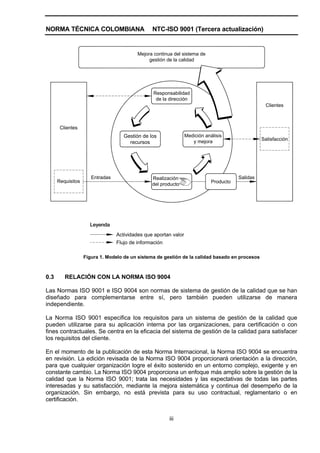NORMA TÉCNICA COLOMBIANA                        NTC-ISO 9001 (Tercera actualización)


                                          Mejora continua del sistema de
                                               gestión de la calidad




                                                 Responsabilidad
                                                  de la dirección
                                                                                                   Clientes



       Clientes
                                    Gestión de los               Medición análisis
                                                                    y mejora                      Satisfacción
                                      recursos




                      Entradas                  Realización                             Salidas
      Requisitos                                                             Producto
                                                del producto




                     Leyenda
                                 Actividades que aportan valor
                                 Flujo de información

                   Figura 1. Modelo de un sistema de gestión de la calidad basado en procesos



0.3      RELACIÓN CON LA NORMA ISO 9004

Las Normas ISO 9001 e ISO 9004 son normas de sistema de gestión de la calidad que se han
diseñado para complementarse entre sí, pero también pueden utilizarse de manera
independiente.

La Norma ISO 9001 especifica los requisitos para un sistema de gestión de la calidad que
pueden utilizarse para su aplicación interna por las organizaciones, para certificación o con
fines contractuales. Se centra en la eficacia del sistema de gestión de la calidad para satisfacer
los requisitos del cliente.

En el momento de la publicación de esta Norma Internacional, la Norma ISO 9004 se encuentra
en revisión. La edición revisada de la Norma ISO 9004 proporcionará orientación a la dirección,
para que cualquier organización logre el éxito sostenido en un entorno complejo, exigente y en
constante cambio. La Norma ISO 9004 proporciona un enfoque más amplio sobre la gestión de la
calidad que la Norma ISO 9001; trata las necesidades y las expectativas de todas las partes
interesadas y su satisfacción, mediante la mejora sistemática y continua del desempeño de la
organización. Sin embargo, no está prevista para su uso contractual, reglamentario o en
certificación.


                                                        iii
 