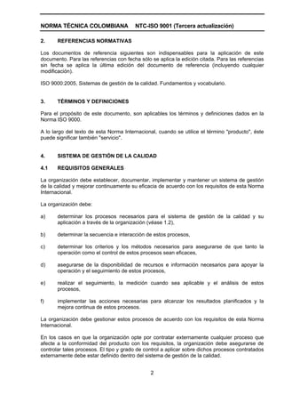 NORMA TÉCNICA COLOMBIANA                NTC-ISO 9001 (Tercera actualización)

2.     REFERENCIAS NORMATIVAS

Los documentos de referencia siguientes son indispensables para la aplicación de este
documento. Para las referencias con fecha sólo se aplica la edición citada. Para las referencias
sin fecha se aplica la última edición del documento de referencia (incluyendo cualquier
modificación).

ISO 9000:2005, Sistemas de gestión de la calidad. Fundamentos y vocabulario.


3.     TÉRMINOS Y DEFINICIONES

Para el propósito de este documento, son aplicables los términos y definiciones dados en la
Norma ISO 9000.

A lo largo del texto de esta Norma Internacional, cuando se utilice el término "producto", éste
puede significar también "servicio".


4.     SISTEMA DE GESTIÓN DE LA CALIDAD

4.1    REQUISITOS GENERALES

La organización debe establecer, documentar, implementar y mantener un sistema de gestión
de la calidad y mejorar continuamente su eficacia de acuerdo con los requisitos de esta Norma
Internacional.

La organización debe:

a)     determinar los procesos necesarios para el sistema de gestión de la calidad y su
       aplicación a través de la organización (véase 1.2),

b)     determinar la secuencia e interacción de estos procesos,

c)     determinar los criterios y los métodos necesarios para asegurarse de que tanto la
       operación como el control de estos procesos sean eficaces,

d)     asegurarse de la disponibilidad de recursos e información necesarios para apoyar la
       operación y el seguimiento de estos procesos,

e)     realizar el seguimiento, la medición cuando sea aplicable y el análisis de estos
       procesos,

f)     implementar las acciones necesarias para alcanzar los resultados planificados y la
       mejora continua de estos procesos.

La organización debe gestionar estos procesos de acuerdo con los requisitos de esta Norma
Internacional.

En los casos en que la organización opte por contratar externamente cualquier proceso que
afecte a la conformidad del producto con los requisitos, la organización debe asegurarse de
controlar tales procesos. El tipo y grado de control a aplicar sobre dichos procesos contratados
externamente debe estar definido dentro del sistema de gestión de la calidad.


                                               2
 