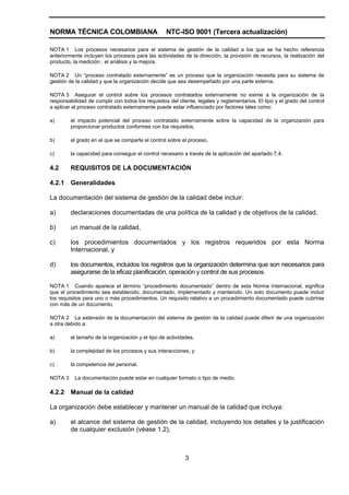 NORMA TÉCNICA COLOMBIANA                           NTC-ISO 9001 (Tercera actualización)

NOTA 1 Los procesos necesarios para el sistema de gestión de la calidad a los que se ha hecho referencia
anteriormente incluyen los procesos para las actividades de la dirección, la provisión de recursos, la realización del
producto, la medición , el análisis y la mejora.

NOTA 2 Un “proceso contratado externamente” es un proceso que la organización necesita para su sistema de
gestión de la calidad y que la organización decide que sea desempeñado por una parte externa.

NOTA 3 Asegurar el control sobre los procesos contratados externamente no exime a la organización de la
responsabilidad de cumplir con todos los requisitos del cliente, legales y reglamentarios. El tipo y el grado del control
a aplicar al proceso contratado externamente puede estar influenciado por factores tales como:

a)       el impacto potencial del proceso contratado externamente sobre la capacidad de la organización para
         proporcionar productos conformes con los requisitos,

b)       el grado en el que se comparte el control sobre el proceso,

c)       la capacidad para conseguir el control necesario a través de la aplicación del apartado 7.4.

4.2      REQUISITOS DE LA DOCUMENTACIÓN

4.2.1    Generalidades

La documentación del sistema de gestión de la calidad debe incluir:

a)       declaraciones documentadas de una política de la calidad y de objetivos de la calidad,

b)       un manual de la calidad,

c)       los procedimientos documentados y los registros requeridos por esta Norma
         Internacional, y

d)       los documentos, incluidos los registros que la organización determina que son necesarios para
         asegurarse de la eficaz planificación, operación y control de sus procesos.

NOTA 1 Cuando aparece el término “procedimiento documentado” dentro de esta Norma Internacional, significa
que el procedimiento sea establecido, documentado, implementado y mantenido. Un solo documento puede incluir
los requisitos para uno o más procedimientos. Un requisito relativo a un procedimiento documentado puede cubrirse
con más de un documento.

NOTA 2 La extensión de la documentación del sistema de gestión de la calidad puede diferir de una organización
a otra debido a:

a)       el tamaño de la organización y el tipo de actividades,

b)       la complejidad de los procesos y sus interacciones, y

c)       la competencia del personal.

NOTA 3     La documentación puede estar en cualquier formato o tipo de medio.

4.2.2    Manual de la calidad

La organización debe establecer y mantener un manual de la calidad que incluya:

a)       el alcance del sistema de gestión de la calidad, incluyendo los detalles y la justificación
         de cualquier exclusión (véase 1.2),



                                                           3
 
