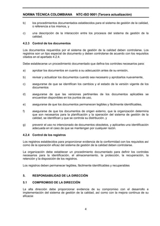 NORMA TÉCNICA COLOMBIANA                 NTC-ISO 9001 (Tercera actualización)

b)      los procedimientos documentados establecidos para el sistema de gestión de la calidad,
        o referencia a los mismos, y

c)      una descripción de la interacción entre los procesos del sistema de gestión de la
        calidad.

4.2.3   Control de los documentos

Los documentos requeridos por el sistema de gestión de la calidad deben controlarse. Los
registros son un tipo especial de documento y deben controlarse de acuerdo con los requisitos
citados en el apartado 4.2.4.

Debe establecerse un procedimiento documentado que defina los controles necesarios para:

a)      aprobar los documentos en cuanto a su adecuación antes de su emisión,

b)      revisar y actualizar los documentos cuando sea necesario y aprobarlos nuevamente,

c)      asegurarse de que se identifican los cambios y el estado de la versión vigente de los
        documentos

d)      asegurarse de que las versiones pertinentes de los documentos aplicables se
        encuentran disponibles en los puntos de uso,

e)      asegurarse de que los documentos permanecen legibles y fácilmente identificables,

f)      asegurarse de que los documentos de origen externo, que la organización determina
        que son necesarios para la planificación y la operación del sistema de gestión de la
        calidad, se identifican y que se controla su distribución, y

g)      prevenir el uso no intencionado de documentos obsoletos, y aplicarles una identificación
        adecuada en el caso de que se mantengan por cualquier razón.

4.2.4   Control de los registros

Los registros establecidos para proporcionar evidencia de la conformidad con los requisitos así
como de la operación eficaz del sistema de gestión de la calidad deben controlarse.

La organización debe establecer un procedimiento documentado para definir los controles
necesarios para la identificación, el almacenamiento, la protección, la recuperación, la
retención y la disposición de los registros.

Los registros deben permanecer legibles, fácilmente identificables y recuperables


5.      RESPONSABILIDAD DE LA DIRECCIÓN

5.1     COMPROMISO DE LA DIRECCIÓN

La alta dirección debe proporcionar evidencia de su compromiso con el desarrollo e
implementación del sistema de gestión de la calidad, así como con la mejora continua de su
eficacia:



                                               4
 