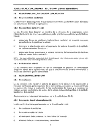 NORMA TÉCNICA COLOMBIANA                       NTC-ISO 9001 (Tercera actualización)

5.5     RESPONSABILIDAD, AUTORIDAD Y COMUNICACIÓN

5.5.1   Responsabilidad y autoridad

La alta dirección debe asegurarse de que las responsabilidades y autoridades están definidas y
son comunicadas dentro de la organización.

5.5.2   Representante de la dirección

La alta dirección debe designar un miembro de la dirección de la organización quien,
independientemente de otras responsabilidades, debe tener la responsabilidad y autoridad que
incluya:

a)      asegurarse de que se establecen, implementan y mantienen los procesos necesarios
        para el sistema de gestión de la calidad,

b)      informar a la alta dirección sobre el desempeño del sistema de gestión de la calidad y
        de cualquier necesidad de mejora, y

c)      asegurarse de que se promueva la toma de conciencia de los requisitos del cliente en
        todos los niveles de la organización.

NOTA      La responsabilidad del representante de la dirección puede incluir relaciones con partes externas sobre
asuntos relacionados con el sistema de gestión de la calidad.

5.5.3   Comunicación interna

La alta dirección debe asegurarse de que se establecen los procesos de comunicación
apropiados dentro de la organización y de que la comunicación se efectúa considerando la
eficacia del sistema de gestión de la calidad.

5.6     REVISIÓN POR LA DIRECCIÓN

5.6.1   Generalidades

La alta dirección debe revisar el sistema de gestión de la calidad de la organización, a
intervalos planificados, para asegurarse de su conveniencia, adecuación y eficacia continuas.
La revisión debe incluir la evaluación de las oportunidades de mejora y la necesidad de
efectuar cambios en el sistema de gestión de la calidad, incluyendo la política de la calidad y
los objetivos de la calidad.

Deben mantenerse registros de las revisiones por la dirección (véase 4.2.4).

5.6.2   Información de entrada para la revisión

La información de entrada para la revisión por la dirección debe incluir:

a)      los resultados de auditorías,

b)      la retroalimentación del cliente,

c)      el desempeño de los procesos y la conformidad del producto,

d)      el estado de las acciones correctivas y preventivas,

                                                       6
 
