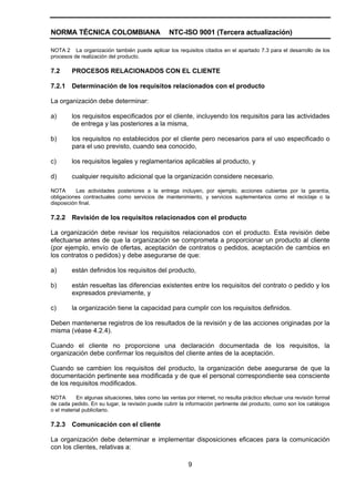 NORMA TÉCNICA COLOMBIANA                          NTC-ISO 9001 (Tercera actualización)

NOTA 2 La organización también puede aplicar los requisitos citados en el apartado 7.3 para el desarrollo de los
procesos de realización del producto.

7.2      PROCESOS RELACIONADOS CON EL CLIENTE

7.2.1    Determinación de los requisitos relacionados con el producto

La organización debe determinar:

a)       los requisitos especificados por el cliente, incluyendo los requisitos para las actividades
         de entrega y las posteriores a la misma,

b)       los requisitos no establecidos por el cliente pero necesarios para el uso especificado o
         para el uso previsto, cuando sea conocido,

c)       los requisitos legales y reglamentarios aplicables al producto, y

d)       cualquier requisito adicional que la organización considere necesario.

NOTA       Las actividades posteriores a la entrega incluyen, por ejemplo, acciones cubiertas por la garantía,
obligaciones contractuales como servicios de mantenimiento, y servicios suplementarios como el reciclaje o la
disposición final.

7.2.2    Revisión de los requisitos relacionados con el producto

La organización debe revisar los requisitos relacionados con el producto. Esta revisión debe
efectuarse antes de que la organización se comprometa a proporcionar un producto al cliente
(por ejemplo, envío de ofertas, aceptación de contratos o pedidos, aceptación de cambios en
los contratos o pedidos) y debe asegurarse de que:

a)       están definidos los requisitos del producto,

b)       están resueltas las diferencias existentes entre los requisitos del contrato o pedido y los
         expresados previamente, y

c)       la organización tiene la capacidad para cumplir con los requisitos definidos.

Deben mantenerse registros de los resultados de la revisión y de las acciones originadas por la
misma (véase 4.2.4).

Cuando el cliente no proporcione una declaración documentada de los requisitos, la
organización debe confirmar los requisitos del cliente antes de la aceptación.

Cuando se cambien los requisitos del producto, la organización debe asegurarse de que la
documentación pertinente sea modificada y de que el personal correspondiente sea consciente
de los requisitos modificados.

NOTA       En algunas situaciones, tales como las ventas por internet, no resulta práctico efectuar una revisión formal
de cada pedido. En su lugar, la revisión puede cubrir la información pertinente del producto, como son los catálogos
o el material publicitario.

7.2.3    Comunicación con el cliente

La organización debe determinar e implementar disposiciones eficaces para la comunicación
con los clientes, relativas a:

                                                          9
 