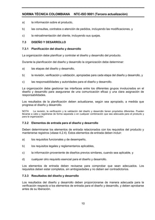 NORMA TÉCNICA COLOMBIANA                         NTC-ISO 9001 (Tercera actualización)

a)      la información sobre el producto,

b)      las consultas, contratos o atención de pedidos, incluyendo las modificaciones, y

c)      la retroalimentación del cliente, incluyendo sus quejas.

7.3     DISEÑO Y DESARROLLO

7.3.1   Planificación del diseño y desarrollo

La organización debe planificar y controlar el diseño y desarrollo del producto.

Durante la planificación del diseño y desarrollo la organización debe determinar:

a)      las etapas del diseño y desarrollo,

b)      la revisión, verificación y validación, apropiadas para cada etapa del diseño y desarrollo, y

c)      las responsabilidades y autoridades para el diseño y desarrollo.

La organización debe gestionar las interfaces entre los diferentes grupos involucrados en el
diseño y desarrollo para asegurarse de una comunicación eficaz y una clara asignación de
responsabilidades.

Los resultados de la planificación deben actualizarse, según sea apropiado, a medida que
progresa el diseño y desarrollo.

NOTA       La revisión, la verificación y la validación del diseño y desarrollo tienen propósitos diferentes. Pueden
llevarse a cabo y registrarse de forma separada o en cualquier combinación que sea adecuada para el producto y
para la organización.

7.3.2   Elementos de entrada para el diseño y desarrollo

Deben determinarse los elementos de entrada relacionados con los requisitos del producto y
mantenerse registros (véase 4.2.4). Estos elementos de entrada deben incluir:

a)      los requisitos funcionales y de desempeño,

b)      los requisitos legales y reglamentarios aplicables,

c)      la información proveniente de diseños previos similares, cuando sea aplicable, y

d)      cualquier otro requisito esencial para el diseño y desarrollo.

Los elementos de entrada deben revisarse para comprobar que sean adecuados. Los
requisitos deben estar completos, sin ambigüedades y no deben ser contradictorios.

7.3.3   Resultados del diseño y desarrollo

Los resultados del diseño y desarrollo deben proporcionarse de manera adecuada para la
verificación respecto a los elementos de entrada para el diseño y desarrollo, y deben aprobarse
antes de su liberación.




                                                        10
 