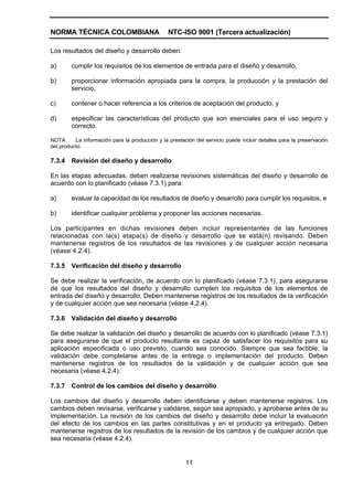 NORMA TÉCNICA COLOMBIANA                         NTC-ISO 9001 (Tercera actualización)

Los resultados del diseño y desarrollo deben:

a)      cumplir los requisitos de los elementos de entrada para el diseño y desarrollo,

b)      proporcionar información apropiada para la compra, la producción y la prestación del
        servicio,

c)      contener o hacer referencia a los criterios de aceptación del producto, y

d)      especificar las características del producto que son esenciales para el uso seguro y
        correcto.

NOTA      La información para la producción y la prestación del servicio puede incluir detalles para la preservación
del producto.

7.3.4   Revisión del diseño y desarrollo

En las etapas adecuadas, deben realizarse revisiones sistemáticas del diseño y desarrollo de
acuerdo con lo planificado (véase 7.3.1) para:

a)      evaluar la capacidad de los resultados de diseño y desarrollo para cumplir los requisitos, e

b)      identificar cualquier problema y proponer las acciones necesarias.

Los participantes en dichas revisiones deben incluir representantes de las funciones
relacionadas con la(s) etapa(s) de diseño y desarrollo que se está(n) revisando. Deben
mantenerse registros de los resultados de las revisiones y de cualquier acción necesaria
(véase 4.2.4).

7.3.5   Verificación del diseño y desarrollo

Se debe realizar la verificación, de acuerdo con lo planificado (véase 7.3.1), para asegurarse
de que los resultados del diseño y desarrollo cumplen los requisitos de los elementos de
entrada del diseño y desarrollo. Deben mantenerse registros de los resultados de la verificación
y de cualquier acción que sea necesaria (véase 4.2.4).

7.3.6   Validación del diseño y desarrollo

Se debe realizar la validación del diseño y desarrollo de acuerdo con lo planificado (véase 7.3.1)
para asegurarse de que el producto resultante es capaz de satisfacer los requisitos para su
aplicación especificada o uso previsto, cuando sea conocido. Siempre que sea factible, la
validación debe completarse antes de la entrega o implementación del producto. Deben
mantenerse registros de los resultados de la validación y de cualquier acción que sea
necesaria (véase 4.2.4).

7.3.7   Control de los cambios del diseño y desarrollo

Los cambios del diseño y desarrollo deben identificarse y deben mantenerse registros. Los
cambios deben revisarse, verificarse y validarse, según sea apropiado, y aprobarse antes de su
implementación. La revisión de los cambios del diseño y desarrollo debe incluir la evaluación
del efecto de los cambios en las partes constitutivas y en el producto ya entregado. Deben
mantenerse registros de los resultados de la revisión de los cambios y de cualquier acción que
sea necesaria (véase 4.2.4).


                                                        11
 