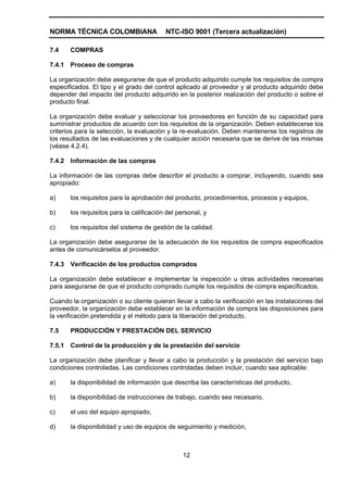NORMA TÉCNICA COLOMBIANA                   NTC-ISO 9001 (Tercera actualización)

7.4     COMPRAS

7.4.1   Proceso de compras

La organización debe asegurarse de que el producto adquirido cumple los requisitos de compra
especificados. El tipo y el grado del control aplicado al proveedor y al producto adquirido debe
depender del impacto del producto adquirido en la posterior realización del producto o sobre el
producto final.

La organización debe evaluar y seleccionar los proveedores en función de su capacidad para
suministrar productos de acuerdo con los requisitos de la organización. Deben establecerse los
criterios para la selección, la evaluación y la re-evaluación. Deben mantenerse los registros de
los resultados de las evaluaciones y de cualquier acción necesaria que se derive de las mismas
(véase 4.2.4).

7.4.2   Información de las compras

La información de las compras debe describir el producto a comprar, incluyendo, cuando sea
apropiado:

a)      los requisitos para la aprobación del producto, procedimientos, procesos y equipos,

b)      los requisitos para la calificación del personal, y

c)      los requisitos del sistema de gestión de la calidad.

La organización debe asegurarse de la adecuación de los requisitos de compra especificados
antes de comunicárselos al proveedor.

7.4.3   Verificación de los productos comprados

La organización debe establecer e implementar la inspección u otras actividades necesarias
para asegurarse de que el producto comprado cumple los requisitos de compra especificados.

Cuando la organización o su cliente quieran llevar a cabo la verificación en las instalaciones del
proveedor, la organización debe establecer en la información de compra las disposiciones para
la verificación pretendida y el método para la liberación del producto.

7.5     PRODUCCIÓN Y PRESTACIÓN DEL SERVICIO

7.5.1   Control de la producción y de la prestación del servicio

La organización debe planificar y llevar a cabo la producción y la prestación del servicio bajo
condiciones controladas. Las condiciones controladas deben incluir, cuando sea aplicable:

a)      la disponibilidad de información que describa las características del producto,

b)      la disponibilidad de instrucciones de trabajo, cuando sea necesario,

c)      el uso del equipo apropiado,

d)      la disponibilidad y uso de equipos de seguimiento y medición,



                                                  12
 