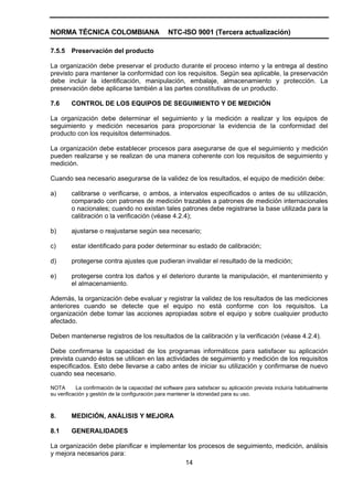 NORMA TÉCNICA COLOMBIANA                          NTC-ISO 9001 (Tercera actualización)

7.5.5   Preservación del producto

La organización debe preservar el producto durante el proceso interno y la entrega al destino
previsto para mantener la conformidad con los requisitos. Según sea aplicable, la preservación
debe incluir la identificación, manipulación, embalaje, almacenamiento y protección. La
preservación debe aplicarse también a las partes constitutivas de un producto.

7.6     CONTROL DE LOS EQUIPOS DE SEGUIMIENTO Y DE MEDICIÓN

La organización debe determinar el seguimiento y la medición a realizar y los equipos de
seguimiento y medición necesarios para proporcionar la evidencia de la conformidad del
producto con los requisitos determinados.

La organización debe establecer procesos para asegurarse de que el seguimiento y medición
pueden realizarse y se realizan de una manera coherente con los requisitos de seguimiento y
medición.

Cuando sea necesario asegurarse de la validez de los resultados, el equipo de medición debe:

a)      calibrarse o verificarse, o ambos, a intervalos especificados o antes de su utilización,
        comparado con patrones de medición trazables a patrones de medición internacionales
        o nacionales; cuando no existan tales patrones debe registrarse la base utilizada para la
        calibración o la verificación (véase 4.2.4);

b)      ajustarse o reajustarse según sea necesario;

c)      estar identificado para poder determinar su estado de calibración;

d)      protegerse contra ajustes que pudieran invalidar el resultado de la medición;

e)      protegerse contra los daños y el deterioro durante la manipulación, el mantenimiento y
        el almacenamiento.

Además, la organización debe evaluar y registrar la validez de los resultados de las mediciones
anteriores cuando se detecte que el equipo no está conforme con los requisitos. La
organización debe tomar las acciones apropiadas sobre el equipo y sobre cualquier producto
afectado.

Deben mantenerse registros de los resultados de la calibración y la verificación (véase 4.2.4).

Debe confirmarse la capacidad de los programas informáticos para satisfacer su aplicación
prevista cuando éstos se utilicen en las actividades de seguimiento y medición de los requisitos
especificados. Esto debe llevarse a cabo antes de iniciar su utilización y confirmarse de nuevo
cuando sea necesario.

NOTA       La confirmación de la capacidad del software para satisfacer su aplicación prevista incluiría habitualmente
su verificación y gestión de la configuración para mantener la idoneidad para su uso.



8.      MEDICIÓN, ANÁLISIS Y MEJORA

8.1     GENERALIDADES

La organización debe planificar e implementar los procesos de seguimiento, medición, análisis
y mejora necesarios para:
                                             14
 