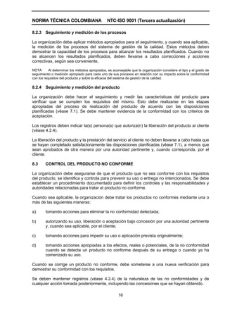 NORMA TÉCNICA COLOMBIANA                        NTC-ISO 9001 (Tercera actualización)

8.2.3   Seguimiento y medición de los procesos

La organización debe aplicar métodos apropiados para el seguimiento, y cuando sea aplicable,
la medición de los procesos del sistema de gestión de la calidad. Estos métodos deben
demostrar la capacidad de los procesos para alcanzar los resultados planificados. Cuando no
se alcancen los resultados planificados, deben llevarse a cabo correcciones y acciones
correctivas, según sea conveniente.

NOTA       Al determinar los métodos apropiados, es aconsejable que la organización considere el tipo y el grado de
seguimiento o medición apropiado para cada uno de sus procesos en relación con su impacto sobre la conformidad
con los requisitos del producto y sobre la eficacia del sistema de gestión de la calidad.

8.2.4   Seguimiento y medición del producto

La organización debe hacer el seguimiento y medir las características del producto para
verificar que se cumplen los requisitos del mismo. Esto debe realizarse en las etapas
apropiadas del proceso de realización del producto de acuerdo con las disposiciones
planificadas (véase 7.1). Se debe mantener evidencia de la conformidad con los criterios de
aceptación.

Los registros deben indicar la(s) persona(s) que autoriza(n) la liberación del producto al cliente
(véase 4.2.4).

La liberación del producto y la prestación del servicio al cliente no deben llevarse a cabo hasta que
se hayan completado satisfactoriamente las disposiciones planificadas (véase 7.1), a menos que
sean aprobados de otra manera por una autoridad pertinente y, cuando corresponda, por el
cliente.

8.3     CONTROL DEL PRODUCTO NO CONFORME

La organización debe asegurarse de que el producto que no sea conforme con los requisitos
del producto, se identifica y controla para prevenir su uso o entrega no intencionados. Se debe
establecer un procedimiento documentado para definir los controles y las responsabilidades y
autoridades relacionadas para tratar el producto no conforme.

Cuando sea aplicable, la organización debe tratar los productos no conformes mediante una o
más de las siguientes maneras:

a)      tomando acciones para eliminar la no conformidad detectada;

b)      autorizando su uso, liberación o aceptación bajo concesión por una autoridad pertinente
        y, cuando sea aplicable, por el cliente;

c)      tomando acciones para impedir su uso o aplicación prevista originalmente;

d)      tomando acciones apropiadas a los efectos, reales o potenciales, de la no conformidad
        cuando se detecta un producto no conforme después de su entrega o cuando ya ha
        comenzado su uso.

Cuando se corrige un producto no conforme, debe someterse a una nueva verificación para
demostrar su conformidad con los requisitos.

Se deben mantener registros (véase 4.2.4) de la naturaleza de las no conformidades y de
cualquier acción tomada posteriormente, incluyendo las concesiones que se hayan obtenido.

                                                       16
 