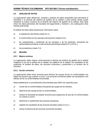 NORMA TÉCNICA COLOMBIANA                   NTC-ISO 9001 (Tercera actualización)

8.4     ANÁLISIS DE DATOS

La organización debe determinar, recopilar y analizar los datos apropiados para demostrar la
idoneidad y la eficacia del sistema de gestión de la calidad y para evaluar dónde puede
realizarse la mejora continua de la eficacia del sistema de gestión de la calidad. Esto debe
incluir los datos generados del resultado del seguimiento y medición y de cualesquiera otras
fuentes pertinentes.

El análisis de datos debe proporcionar información sobre:

a)      la satisfacción del cliente (véase 8.2.1),

b)      la conformidad con los requisitos del producto (véase 8.2.4),

c)      las características y tendencias de los procesos y de los productos, incluyendo las
        oportunidades para llevar a cabo acciones preventivas (véase 8.2.3 y 8.2.4), y

d)      los proveedores (véase 7.4).

8.5     MEJORA

8.5.1   Mejora continua

La organización debe mejorar continuamente la eficacia del sistema de gestión de la calidad
mediante el uso de la política de la calidad, los objetivos de la calidad, los resultados de las
auditorías, el análisis de datos, las acciones correctivas y preventivas y la revisión por la
dirección.

8.5.2   Acción correctiva

La organización debe tomar acciones para eliminar las causas de las no conformidades con
objeto de prevenir que vuelvan a ocurrir. Las acciones correctivas deben ser apropiadas a los
efectos de las no conformidades encontradas.

Debe establecerse un procedimiento documentado para definir los requisitos para:

a)      revisar las no conformidades (incluyendo las quejas de los clientes),

b)      determinar las causas de las no conformidades,

c)      evaluar la necesidad de adoptar acciones para asegurarse de que las no conformidades
        no vuelvan a ocurrir,

d)      determinar e implementar las acciones necesarias,

e)      registrar los resultados de las acciones tomadas (véase 4.2.4), y

f)      revisar la eficacia de las acciones correctivas tomadas.




                                                     17
 