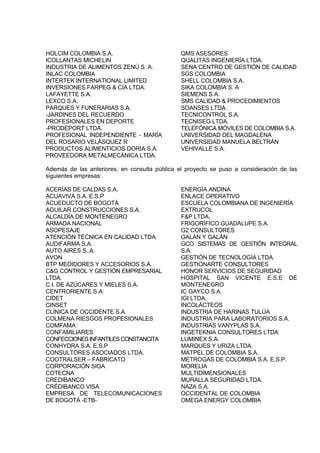 HOLCIM COLOMBIA S.A.                           QMS ASESORES
ICOLLANTAS MICHELIN                            QUALITAS INGENIERÍA LTDA.
INDUSTRIA DE ALIMENTOS ZENÚ S. A.              SENA CENTRO DE GESTIÓN DE CALIDAD
INLAC COLOMBIA                                 SGS COLOMBIA
INTERTEK INTERNATIONAL LIMITED                 SHELL COLOMBIA S.A.
INVERSIONES FARPEG & CÍA LTDA.                 SIKA COLOMBIA S. A
LAFAYETTE S.A.                                 SIEMENS S.A.
LEXCO S.A.                                     SMS CALIDAD & PROCEDIMIENTOS
PARQUES Y FUNERARIAS S.A.                      SOANSES LTDA.
-JARDINES DEL RECUERDO                         TECNICONTROL S.A.
PROFESIONALES EN DEPORTE                       TECNISEG LTDA.
-PRODEPORT LTDA.                               TELEFÓNICA MÓVILES DE COLOMBIA S.A.
PROFESIONAL INDEPENDIENTE - MARÍA              UNIVERSIDAD DEL MAGDALENA
DEL ROSARIO VELÁSQUEZ R                        UNIVERSIDAD MANUELA BELTRÁN
PRODUCTOS ALIMENTICIOS DORIA S.A.              VEHIVALLE S.A.
PROVEEDORA METALMECÁNICA LTDA.

Además de las anteriores, en consulta pública el proyecto se puso a consideración de las
siguientes empresas:

ACERÍAS DE CALDAS S.A.                         ENERGÍA ANDINA
ACUAVIVA S.A. E.S.P                            ENLACE OPERATIVO
ACUEDUCTO DE BOGOTÁ                            ESCUELA COLOMBIANA DE INGENIERÍA
AGUILAR CONSTRUCCIONES S.A.                    EXTRUCOL
ALCALDÍA DE MONTENEGRO                         F&P LTDA.
ARMADA NACIONAL                                FRIGORÍFICO GUADALUPE S.A.
ASOPESAJE                                      G2 CONSULTORES
ATENCIÓN TÉCNICA EN CALIDAD LTDA.              GALÁN Y GALÁN
AUDIFARMA S.A.                                 GCO SISTEMAS DE GESTIÓN INTEGRAL
AUTO AIRES S..A.                               S.A.
AVON                                           GESTIÓN DE TECNOLOGÍA LTDA.
BTP MEDIDORES Y ACCESORIOS S.A.                GESTIONARTE CONSULTORES
C&G CONTROL Y GESTIÓN EMPRESARIAL              HONOR SERVICIOS DE SEGURIDAD
LTDA.                                          HOSPITAL SAN VICENTE E.S.E DE
C.I. DE AZÚCARES Y MIELES S.A.                 MONTENEGRO
CENTRORIENTE S.A.                              IC GAYCO S.A.
CIDET                                          IGI LTDA.
CINSET                                         INCOLÁCTEOS
CLÍNICA DE OCCIDENTE S.A.                      INDUSTRIA DE HARINAS TULÚA
COLMENA RIESGOS PROFESIONALES                  INDUSTRIA PARA LABORATORIOS S.A.
COMFAMA                                        INDUSTRIAS VANYPLAS S.A.
CONFAMILIARES                                  INGETEKNIA CONSULTORES LTDA
CONFECCIONES INFANTILES CONSTANCITA            LUMINEX S.A.
CONHYDRA S.A. E.S.P                            MARQUES Y URIZA LTDA.
CONSULTORES ASOCIADOS LTDA.                    MATPEL DE COLOMBIA S.A.
COOTRALSER – FABRICATO                         METROGAS DE COLOMBIA S.A. E.S.P.
CORPORACIÓN SIGA                               MORELIA
COTECNA                                        MULTIDIMENSIONALES
CREDIBANCO                                     MURALLA SEGURIDAD LTDA.
CRÉDIBANCO VISA                                NAZA S.A.
EMPRESA DE TELECOMUNICACIONES                  OCCIDENTAL DE COLOMBIA
DE BOGOTÁ -ETB-                                OMEGA ENERGY COLOMBIA
 