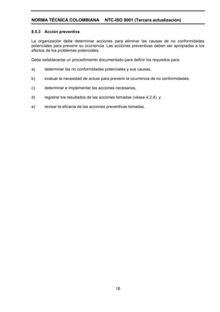 NORMA TÉCNICA COLOMBIANA                 NTC-ISO 9001 (Tercera actualización)

8.5.3   Acción preventiva

La organización debe determinar acciones para eliminar las causas de no conformidades
potenciales para prevenir su ocurrencia. Las acciones preventivas deben ser apropiadas a los
efectos de los problemas potenciales.

Debe establecerse un procedimiento documentado para definir los requisitos para:

a)      determinar las no conformidades potenciales y sus causas,

b)      evaluar la necesidad de actuar para prevenir la ocurrencia de no conformidades,

c)      determinar e implementar las acciones necesarias,

d)      registrar los resultados de las acciones tomadas (véase 4.2.4), y

e)      revisar la eficacia de las acciones preventivas tomadas.




                                               18
 
