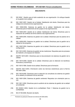 NORMA TÉCNICA COLOMBIANA                     NTC-ISO 9001 (Tercera actualización)

                                            BIBLIOGRAFÍA



[1]     ISO 90041, Gestión para el éxito sostenido de una organización. Un enfoque basado
        en la gestión de la calidad

[2]     ISO 10001:2007, Gestión de la Calidad. Satisfacción del cliente. Directrices para los
        códigos de conducta de las organizaciones.

[3]     ISO 10002:2004, Sistemas de gestión de la calidad. Satisfacción del cliente.
        Directrices para el tratamiento de las quejas en las organizaciones.

[4]     ISO 10003:2007, Gestión de la calidad. Satisfacción del cliente. Directrices para la
        resolución de conflictos de forma externa a las organizaciones.

[5]     ISO 10005:2005, Sistemas de gestión de la calidad. Directrices para los planes de la
        calidad.

[6]     ISO 10006:2003, Sistemas de gestión de la calidad. Directrices para la gestión de la
        calidad en los proyectos.

[7]     ISO 10007:2003, Sistemas de gestión de la calidad. Directrices para la gestión de la
        configuración.

[8]     ISO 10012:2003, Sistemas de gestión de las mediciones. Requisitos para los procesos
        de medición y los equipos de medición.

[9]     ISO/TR 10013:2001, Directrices para la documentación de sistemas de gestión de la
        calidad.

[10]    ISO 10014:2006, Gestión de la calidad. Directrices para la obtención de beneficios
        financieros y económicos.

[11]    ISO 10015:1999, Gestión de la calidad. Directrices para la formación.

[12]    ISO/TR 10017:2003, Orientación sobre las técnicas estadísticas para la Norma
        ISO 9001:2000.

[13]    ISO 10019:2005, Directrices para la selección de consultores de sistemas de gestión
        de la calidad y la utilización de sus servicios

[14]    ISO 14001:2004, Sistemas de gestión ambiental. Requisitos con orientación para su
        uso.

[15]    ISO 19011:2002, Directrices para la auditoría de los sistemas de gestión de la calidad
        y/o ambiental.

[16]    IEC 60300-1:2003, Gestión de la confiabilidad. Parte 1: Sistemas de gestión de la
        confiabilidad.

[17]    IEC 61160:2006, Revisión de diseño.

1
       Pendiente de publicación (Revisión de la Norma ISO 9004:2000).

                                                    34
 
