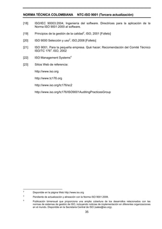 NORMA TÉCNICA COLOMBIANA                      NTC-ISO 9001 (Tercera actualización)

[18]    ISO/IEC 90003:2004, Ingeniería del software. Directrices para la aplicación de la
        Norma ISO 9001:2000 al software.

[19]    Principios de la gestión de la calidad2, ISO, 2001 [Folleto]

[20]    ISO 9000 Selección y uso2, ISO,2008 [Folleto]

[21]    ISO 9001, Para la pequeña empresa. Qué hacer; Recomendación del Comité Técnico
        ISO/TC 1763. ISO, 2002

[22]    ISO Management Systems4

[23]    Sitios Web de referencia:

        http://www.iso.org

        http://www.tc176.org

        http://www.iso.org/tc176/sc2

        http://www.iso.org/tc176/ISO9001AuditingPracticesGroup




2
       Disponible en la página Web http://www.iso.org
3
       Pendiente de actualización y alineación con la Norma ISO 9001:2008.
4
       Publicación bimensual que proporciona una amplia cobertura de los desarrollos relacionados con las
       normas de sistemas de gestión de ISO, incluyendo noticias de implementación en diferentes organizaciones
       en el mundo. Disponible en la Secretaria Central de ISO (sales@iso.org).

                                                        35
 