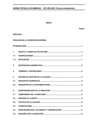 NORMA TÉCNICA COLOMBIANA                                 NTC-ISO 9001 (Tercera actualización)




                                                              ÍNDICE


                                                                                                                              Página


PRÓLOGO


PRÓLOGO DE LA VERSIÓN EN ESPAÑOL


INTRODUCCIÓN.......................................................................................................................i


1.        OBJETO Y CAMPO DE APLICACIÓN ........................................................................1

1.1       GENERALIDADES .......................................................................................................1

1.2       APLICACIÓN................................................................................................................1


2.        REFERENCIAS NORMATIVAS ...................................................................................2


3.        TÉRMINOS Y DEFINICIONES .....................................................................................2


4.        SISTEMA DE GESTIÓN DE LA CALIDAD ..................................................................2

4.1       REQUISITOS GENERALES.........................................................................................2

4.2       REQUISITOS DE LA DOCUMENTACIÓN...................................................................3


5.        RESPONSABILIDAD DE LA DIRECCIÓN ..................................................................4

5.1       COMPROMISO DE LA DIRECCIÓN............................................................................4

5.2       ENFOQUE AL CLIENTE ..............................................................................................5

5.3       POLÍTICA DE LA CALIDAD ........................................................................................5

5.4       PLANIFICACIÓN ..........................................................................................................5

5.5       RESPONSABILIDAD, AUTORIDAD Y COMUNICACIÓN...........................................6

5.6       REVISIÓN POR LA DIRECCIÓN .................................................................................6
 