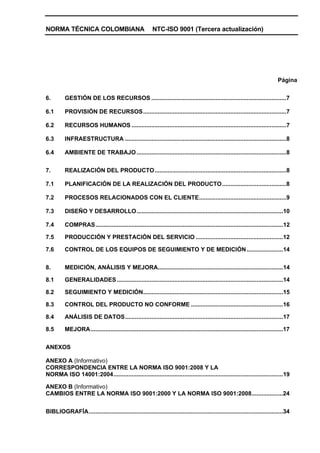 NORMA TÉCNICA COLOMBIANA                                  NTC-ISO 9001 (Tercera actualización)




                                                                                                                                Página


6.        GESTIÓN DE LOS RECURSOS ..................................................................................7

6.1       PROVISIÓN DE RECURSOS.......................................................................................7

6.2       RECURSOS HUMANOS ..............................................................................................7

6.3       INFRAESTRUCTURA ..................................................................................................8

6.4       AMBIENTE DE TRABAJO ...........................................................................................8


7.        REALIZACIÓN DEL PRODUCTO................................................................................8

7.1       PLANIFICACIÓN DE LA REALIZACIÓN DEL PRODUCTO.......................................8

7.2       PROCESOS RELACIONADOS CON EL CLIENTE.....................................................9

7.3       DISEÑO Y DESARROLLO.........................................................................................10

7.4       COMPRAS..................................................................................................................12

7.5       PRODUCCIÓN Y PRESTACIÓN DEL SERVICIO .....................................................12

7.6       CONTROL DE LOS EQUIPOS DE SEGUIMIENTO Y DE MEDICIÓN ......................14


8.        MEDICIÓN, ANÁLISIS Y MEJORA............................................................................14

8.1       GENERALIDADES .....................................................................................................14

8.2       SEGUIMIENTO Y MEDICIÓN.....................................................................................15

8.3       CONTROL DEL PRODUCTO NO CONFORME ........................................................16

8.4       ANÁLISIS DE DATOS................................................................................................17

8.5       MEJORA.....................................................................................................................17


ANEXOS

ANEXO A (Informativo)
CORRESPONDENCIA ENTRE LA NORMA ISO 9001:2008 Y LA
NORMA ISO 14001:2004.......................................................................................................19

ANEXO B (Informativo)
CAMBIOS ENTRE LA NORMA ISO 9001:2000 Y LA NORMA ISO 9001:2008...................24


BIBLIOGRAFÍA......................................................................................................................34
 