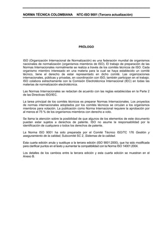 NORMA TÉCNICA COLOMBIANA                 NTC-ISO 9001 (Tercera actualización)




                                           PRÓLOGO



ISO (Organización Internacional de Normalización) es una federación mundial de organismos
nacionales de normalización (organismos miembros de ISO). El trabajo de preparación de las
Normas Internacionales normalmente se realiza a través de los comités técnicos de ISO. Cada
organismo miembro interesado en una materia para la cual se haya establecido un comité
técnico, tiene el derecho de estar representado en dicho comité. Las organizaciones
internacionales, públicas y privadas, en coordinación con ISO, también participan en el trabajo.
ISO colabora estrechamente con la Comisión Electrotécnica Internacional (IEC) en todas las
materias de normalización electrotécnica.

Las Normas Internacionales se redactan de acuerdo con las reglas establecidas en la Parte 2
de las Directivas ISO/IEC.

La tarea principal de los comités técnicos es preparar Normas Internacionales. Los proyectos
de normas internacionales adoptados por los comités técnicos se circulan a los organismos
miembros para votación. La publicación como Norma Internacional requiere la aprobación por
al menos el 75 % de los organismos miembros con derecho a voto.

Se llama la atención sobre la posibilidad de que algunos de los elementos de este documento
puedan estar sujetos a derechos de patente. ISO no asume la responsabilidad por la
identificación de cualquiera o todos los derechos de patente.

La Norma ISO 9001 ha sido preparada por el Comité Técnico ISO/TC 176 Gestión y
aseguramiento de la calidad, Subcomité SC 2, Sistemas de la calidad.

Esta cuarta edición anula y sustituye a la tercera edición (ISO 9001:2000), que ha sido modificada
para clarificar puntos en el texto y aumentar la compatibilidad con la Norma ISO 14001:2004.

Los detalles de los cambios entre la tercera edición y esta cuarta edición se muestran en el
Anexo B.
 