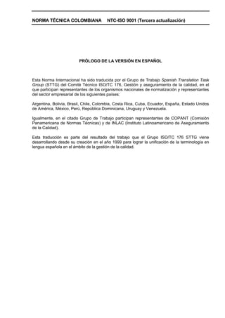 NORMA TÉCNICA COLOMBIANA                NTC-ISO 9001 (Tercera actualización)




                         PRÓLOGO DE LA VERSIÓN EN ESPAÑOL



Esta Norma Internacional ha sido traducida por el Grupo de Trabajo Spanish Translation Task
Group (STTG) del Comité Técnico ISO/TC 176, Gestión y aseguramiento de la calidad, en el
que participan representantes de los organismos nacionales de normalización y representantes
del sector empresarial de los siguientes países:

Argentina, Bolivia, Brasil, Chile, Colombia, Costa Rica, Cuba, Ecuador, España, Estado Unidos
de América, México, Perú, República Dominicana, Uruguay y Venezuela.

Igualmente, en el citado Grupo de Trabajo participan representantes de COPANT (Comisión
Panamericana de Normas Técnicas) y de INLAC (Instituto Latinoamericano de Aseguramiento
de la Calidad).

Esta traducción es parte del resultado del trabajo que el Grupo ISO/TC 176 STTG viene
desarrollando desde su creación en el año 1999 para lograr la unificación de la terminología en
lengua española en el ámbito de la gestión de la calidad.
 