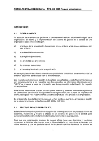 NORMA TÉCNICA COLOMBIANA                 NTC-ISO 9001 (Tercera actualización)




INTRODUCCIÓN


0.1    GENERALIDADES

La adopción de un sistema de gestión de la calidad debería ser una decisión estratégica de la
organización. El diseño y la implementación del sistema de gestión de la calidad de una
organización están influenciados por:

a)     el entorno de la organización, los cambios en ese entorno y los riesgos asociados con
       ese entorno,

b)     sus necesidades cambiantes,

c)     sus objetivos particulares,

d)     los productos que proporciona,

e)     los procesos que emplea,

f)     su tamaño y la estructura de la organización.

No es el propósito de esta Norma Internacional proporcionar uniformidad en la estructura de los
sistemas de gestión de la calidad o en la documentación.

Los requisitos del sistema de gestión de la calidad especificados en esta Norma Internacional
son complementarios a los requisitos para los productos. La información identificada como
"NOTA" se presenta a modo de orientación para la comprensión o clarificación del requisito
correspondiente.

Esta Norma Internacional pueden utilizarla partes internas y externas, incluyendo organismos
de certificación, para evaluar la capacidad de la organización para cumplir los requisitos del
cliente, los legales y los reglamentarios aplicables al producto y los propios de la organización.

En el desarrollo de esta Norma Internacional se han tenido en cuenta los principios de gestión
de la calidad enunciados en las Normas ISO 9000 e ISO 9004.


0.2    ENFOQUE BASADO EN PROCESOS

Esta Norma Internacional promueve la adopción de un enfoque basado en procesos cuando se
desarrolla, implementa y mejora la eficacia de un sistema de gestión de la calidad, para
aumentar la satisfacción del cliente mediante el cumplimiento de sus requisitos.

Para que una organización funcione de manera eficaz, tiene que determinar y gestionar
numerosas actividades relacionadas entre sí. Una actividad o un conjunto de actividades que
utiliza recursos, y que se gestiona con el fin de permitir que los elementos de entrada se


                                                i
 