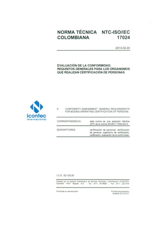 ~~·icontec
internacional
NORMA TÉCNICA
COLOMBIANA
NTC-ISO/IEC
17024
2013-02-20
EVALUACIÓN DE LA CONFORMIDAD.
REQUISITOS GENERALES PARA LOS ORGANISMOS
QUE REALIZAN CERTIFICACIÓN DE PERSONAS
E: CONFORMITY ASSESSMENT. GENERAL REQUIREMENTS
FOR BODIES OPERATING CERTIFICATION OF PERSONS
CORRESPONDENCIA:
DESCRIPTORES:
I.C.S. 03.120.20
esta norma es una adopción idéntica
(IDT) de la norma ISO/lEC 170242012.
certificación de personal; certificación
de persona; organismo de certificación;
certificación; evaluación de la conformidad.
Editada por el Instituto Colombiano de Normas Técnicas y Certificación (ICONTEC)
Apartado 14237 Bogotá, D.C. - Tel. (571 ) 6078888 - Fax (571) 2221435
Prohibida su reproducción Primera actualización
Editada 2013-02-27
 
