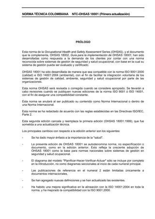 NORMA TÉCNICA COLOMBIANA NTC-OHSAS 18001 (Primera actualización)
PRÓLOGO
Esta norma de la Occupational Health and Safety Assessment Series (OHSAS), y el documento
que la complementa, OHSAS 18002, Guía para la implementación de OHSAS 18001, han sido
desarrolladas como respuesta a la demanda de los clientes por contar con una norma
reconocida sobre sistemas de gestión de seguridad y salud ocupacional, con base en la cual su
sistema de gestión pueda ser evaluado y certificado.
OHSAS 18001 ha sido desarrollada de manera que sea compatible con la norma ISO 9001:2000
(calidad) e ISO 14001:2004 (ambiental), con el fin de facilitar la integración voluntaria de los
sistemas de gestión de calidad, ambiente, seguridad y salud ocupacional por parte de las
organizaciones.
Esta norma OHSAS será revisada o corregida cuando se considere apropiado. Se llevarán a
cabo revisiones cuando se publiquen nuevas ediciones de la norma ISO 9001 ó ISO 14001,
con el fin de asegurar una compatibilidad constante.
Esta norma se anulará al ser publicado su contenido como Norma Internacional o dentro de
una Norma Internacional.
Esta norma se ha redactado de acuerdo con las reglas establecidas en las Directivas ISO/IEC,
Parte 2.
Esta segunda edición cancela y reemplaza la primera edición (OHSAS 18001:1999), que fue
sometida a una actualización técnica.
Los principales cambios con respecto a la edición anterior son los siguientes:
- Se ha dado mayor énfasis a la importancia de la "salud".
- La presente edición de OHSAS 18001 se autodenomina norma, no especificación o
documento, como en la edición anterior. Esto refleja la creciente adopción de
OHSAS 18001 como la base para normas nacionales sobre sistemas de gestión en
seguridad y salud ocupacional.
- El diagrama del modelo "Planificar-Hacer-Verificar-Actuar" sólo se incluye por completo
en la introducción, no como diagramas seccionales al inicio de cada numeral principal.
- Las publicaciones de referencia en el numeral 2 están limitadas únicamente a
documentos internacionales.
- Se han agregado nuevas definiciones y se han actualizado las existentes.
- Ha habido una mejora significativa en la alineación con la ISO 14001:2004 en toda la
norma, y ha mejorado la compatibilidad con la ISO 9001:2000.
 