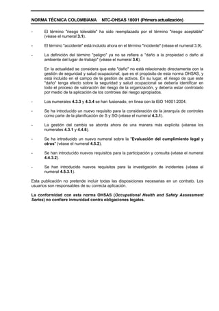 NORMA TÉCNICA COLOMBIANA NTC-OHSAS 18001 (Primera actualización)
- El término "riesgo tolerable" ha sido reemplazado por el término "riesgo aceptable"
(véase el numeral 3.1).
- El término "accidente" está incluido ahora en el término "incidente" (véase el numeral 3.9).
- La definición del término "peligro" ya no se refiere a "daño a la propiedad o daño al
ambiente del lugar de trabajo" (véase el numeral 3.6).
En la actualidad se considera que este "daño" no está relacionado directamente con la
gestión de seguridad y salud ocupacional, que es el propósito de esta norma OHSAS, y
está incluido en el campo de la gestión de activos. En su lugar, el riesgo de que este
"daño" tenga efecto sobre la seguridad y salud ocupacional se debería identificar en
todo el proceso de valoración del riesgo de la organización, y debería estar controlado
por medio de la aplicación de los controles del riesgo apropiados.
- Los numerales 4.3.3 y 4.3.4 se han fusionado, en línea con la ISO 14001:2004.
- Se ha introducido un nuevo requisito para la consideración de la jerarquía de controles
como parte de la planificación de S y SO (véase el numeral 4.3.1).
- La gestión del cambio se aborda ahora de una manera más explícita (véanse los
numerales 4.3.1 y 4.4.6).
- Se ha introducido un nuevo numeral sobre la "Evaluación del cumplimiento legal y
otros" (véase el numeral 4.5.2).
- Se han introducido nuevos requisitos para la participación y consulta (véase el numeral
4.4.3.2).
- Se han introducido nuevos requisitos para la investigación de incidentes (véase el
numeral 4.5.3.1).
Esta publicación no pretende incluir todas las disposiciones necesarias en un contrato. Los
usuarios son responsables de su correcta aplicación.
La conformidad con esta norma OHSAS (Occupational Health and Safety Assessment
Series) no confiere inmunidad contra obligaciones legales.
 