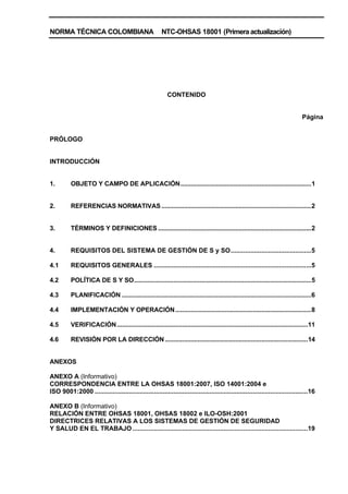 NORMA TÉCNICA COLOMBIANA NTC-OHSAS 18001 (Primera actualización)
CONTENIDO
Página
PRÓLOGO
INTRODUCCIÓN
1. OBJETO Y CAMPO DE APLICACIÓN............................................................................1
2. REFERENCIAS NORMATIVAS.......................................................................................2
3. TÉRMINOS Y DEFINICIONES .........................................................................................2
4. REQUISITOS DEL SISTEMA DE GESTIÓN DE S y SO.............................................5
4.1 REQUISITOS GENERALES ........................................................................................5
4.2 POLÍTICA DE S Y SO.......................................................................................................5
4.3 PLANIFICACIÓN ..............................................................................................................6
4.4 IMPLEMENTACIÓN Y OPERACIÓN...............................................................................8
4.5 VERIFICACIÓN...............................................................................................................11
4.6 REVISIÓN POR LA DIRECCIÓN...................................................................................14
ANEXOS
ANEXO A (Informativo)
CORRESPONDENCIA ENTRE LA OHSAS 18001:2007, ISO 14001:2004 e
ISO 9001:2000 .......................................................................................................................16
ANEXO B (Informativo)
RELACIÓN ENTRE OHSAS 18001, OHSAS 18002 e ILO-OSH:2001
DIRECTRICES RELATIVAS A LOS SISTEMAS DE GESTIÓN DE SEGURIDAD
Y SALUD EN EL TRABAJO..................................................................................................19
 