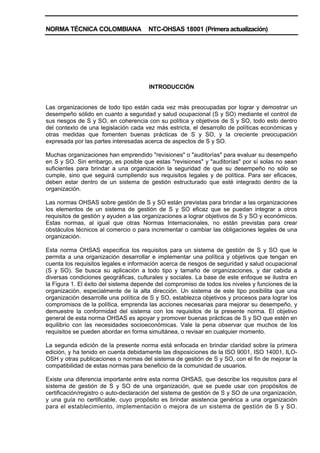 NORMA TÉCNICA COLOMBIANA NTC-OHSAS 18001 (Primera actualización)
INTRODUCCIÓN
Las organizaciones de todo tipo están cada vez más preocupadas por lograr y demostrar un
desempeño sólido en cuanto a seguridad y salud ocupacional (S y SO) mediante el control de
sus riesgos de S y SO, en coherencia con su política y objetivos de S y SO, todo esto dentro
del contexto de una legislación cada vez más estricta, el desarrollo de políticas económicas y
otras medidas que fomenten buenas prácticas de S y SO, y la creciente preocupación
expresada por las partes interesadas acerca de aspectos de S y SO.
Muchas organizaciones han emprendido "revisiones" o "auditorías" para evaluar su desempeño
en S y SO. Sin embargo, es posible que estas "revisiones" y "auditorías" por sí solas no sean
suficientes para brindar a una organización la seguridad de que su desempeño no sólo se
cumple, sino que seguirá cumpliendo sus requisitos legales y de política. Para ser eficaces,
deben estar dentro de un sistema de gestión estructurado que esté integrado dentro de la
organización.
Las normas OHSAS sobre gestión de S y SO están previstas para brindar a las organizaciones
los elementos de un sistema de gestión de S y SO eficaz que se puedan integrar a otros
requisitos de gestión y ayuden a las organizaciones a lograr objetivos de S y SO y económicos.
Estas normas, al igual que otras Normas Internacionales, no están previstas para crear
obstáculos técnicos al comercio o para incrementar o cambiar las obligaciones legales de una
organización.
Esta norma OHSAS especifica los requisitos para un sistema de gestión de S y SO que le
permita a una organización desarrollar e implementar una política y objetivos que tengan en
cuenta los requisitos legales e información acerca de riesgos de seguridad y salud ocupacional
(S y SO). Se busca su aplicación a todo tipo y tamaño de organizaciones, y dar cabida a
diversas condiciones geográficas, culturales y sociales. La base de este enfoque se ilustra en
la Figura 1. El éxito del sistema depende del compromiso de todos los niveles y funciones de la
organización, especialmente de la alta dirección. Un sistema de este tipo posibilita que una
organización desarrolle una política de S y SO, establezca objetivos y procesos para lograr los
compromisos de la política, emprenda las acciones necesarias para mejorar su desempeño, y
demuestre la conformidad del sistema con los requisitos de la presente norma. El objetivo
general de esta norma OHSAS es apoyar y promover buenas prácticas de S y SO que estén en
equilibrio con las necesidades socioeconómicas. Vale la pena observar que muchos de los
requisitos se pueden abordar en forma simultánea, o revisar en cualquier momento.
La segunda edición de la presente norma está enfocada en brindar claridad sobre la primera
edición, y ha tenido en cuenta debidamente las disposiciones de la ISO 9001, ISO 14001, ILO-
OSH y otras publicaciones o normas del sistema de gestión de S y SO, con el fin de mejorar la
compatibilidad de estas normas para beneficio de la comunidad de usuarios.
Existe una diferencia importante entre esta norma OHSAS, que describe los requisitos para el
sistema de gestión de S y SO de una organización, que se puede usar con propósitos de
certificación/registro o auto-declaración del sistema de gestión de S y SO de una organización,
y una guía no certificable, cuyo propósito es brindar asistencia genérica a una organización
para el establecimiento, implementación o mejora de un sistema de gestión de S y SO.
 