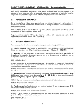 NORMA TÉCNICA COLOMBIANA NTC-OHSAS 18001 (Primera actualización)
2
Esta norma OHSAS está prevista para tratar acerca de seguridad y salud ocupacional, y no
acerca de otras áreas de salud y seguridad tales como programas de bienestar para los
empleados, seguridad de los productos, daño a la propiedad o impactos ambientales.
2. REFERENCIAS NORMATIVAS
En la bibliografía se indican otras publicaciones que brindan información u orientación. Se
recomienda consultar las ediciones más recientes de tales publicaciones. Específicamente, se
recomienda consultar:
OHSAS 18002, Sistema de Gestión en Seguridad y Salud Ocupacional. Directrices para la
implementación del documento OHSAS 18001.
Organización Internacional del Trabajo, Directrices relativas a los sistemas de gestión de la
seguridad y la salud en el trabajo (ILO - OSH 2001).
3. TÉRMINOS Y DEFINICIONES
Para los propósitos de esta norma se aplican los siguientes términos y definiciones:
3.1 Riesgo aceptable. Riesgo que ha sido reducido a un nivel que la organización puede
tolerar con respecto a sus obligaciones legales y su propia política en S y SO (3.16).
3.2 Auditoría. Proceso sistemático, independiente y documentado para obtener "evidencias de
la auditoría" y evaluarlas de manera objetiva con el fin de determinar el grado en que se
cumplen los "criterios de auditoría".
[ISO 9000:2005, 3.9.1]
NOTA 1 Independiente no significa necesariamente externo a la organización. En muchos casos, particularmente
en las organizaciones más pequeñas, la independencia se puede demostrar mediante la ausencia de
responsabilidad por la actividad que se audita.
NOTA 2 Para orientación adicional acerca de "evidencia de la auditoría" y "criterios de auditoría", véase la
ISO 19011.
3.3 Mejora continua. Proceso recurrente de optimización del sistema de gestión en S y SO
(3.13), para lograr mejoras en el desempeño en S y SO (3.15), de forma coherente con la
política en S y SO (3.16) de la organización (3.17).
NOTA 1 El proceso no necesariamente tiene lugar en todas las áreas de actividad simultáneamente.
NOTA 2 Adaptada de la ISO 14001:2004. 3.2.
3.4 Acción correctiva. Acción tomada para eliminar la causa de una no conformidad (3.11)
detectada u otra situación no deseable.
NOTA 1 Puede haber más de una causa de una no conformidad.
NOTA 2 La acción correctiva se toma para prevenir que algo vuelva a producirse, mientras que la acción
preventiva (3.18) se toma para impedir que algo suceda.
[ISO 9000:2005, 3.6.5]
 