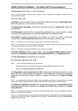 NORMA TÉCNICA COLOMBIANA NTC-OHSAS 18001 (Primera actualización)
3
3.5 Documento. Información y su medio de soporte.
NOTA El medio de soporte puede ser papel, magnético, óptico o electrónico, una fotografía o muestras patrón, o
una combinación de estos.
[ISO 14001:2004, 3.4]
3.6 Peligro. Fuente, situación o acto con potencial de daño en términos de enfermedad (3.8) o
lesión a las personas, o una combinación de estos.
3.7 Identificación del peligro. Proceso para reconocer si existe un peligro (3.6) y definir sus
características.
3.8 Enfermedad. Condición física o mental adversa identificable, que surge, empeora o ambas,
a causa de una actividad laboral, una situación relacionada con el trabajo o ambas.
3.9 Incidente. Evento(s) relacionado(s) con el trabajo, en el (los) que ocurrió o pudo haber
ocurrido lesión o enfermedad (3.8) (independiente de su severidad), o víctima mortal.
NOTA 1 Un accidente es un incidente que da lugar a lesión, enfermedad o víctima mortal.
NOTA 2 Un incidente en el que no hay lesión, enfermedad ni víctima mortal también se puede denominar como
“casi-accidente” (situación en la que casi ocurre un accidente)
NOTA 3 Una situación de emergencia (4.4.7) es un tipo particular de incidente.
3.10 Parte interesada. Persona o grupo, dentro o fuera del lugar de trabajo (3.23) involucrado o
afectado por el desempeño en seguridad y salud ocupacional (3.15) de una organización (3.17).
3.11 No conformidad. Incumplimiento de un requisito.
[ISO 9000:2005, 3.6.2; ISO 14001, 3.15]
NOTA Una no conformidad puede ser una desviación de:
- Estándares, prácticas, procedimientos de trabajo y requisitos legales pertinentes, entre otros.
- Requisitos del sistema de gestión de S y SO (3.13).
3.12 Seguridad y salud ocupacional (S y SO). Condiciones y factores que afectan o pueden
afectar la salud y la seguridad de los empleados u otros trabajadores (incluidos los trabajadores
temporales y personal por contrato), visitantes o cualquier otra persona en el lugar de trabajo
(3.23).
NOTA Las organizaciones pueden estar sujetas a requisitos legales para la salud y la seguridad de las personas
más allá de su lugar de trabajo inmediato, o quienes están expuestas a actividades en el lugar de trabajo.
3.13 Sistema de gestión de S y SO. Parte del sistema de gestión de una organización (3.17),
empleada para desarrollar e implementar su política de S y SO (3.16) y gestionar sus riesgos
de S y SO (3.21).
NOTA 1 Un sistema de gestión es un conjunto de elementos interrelacionados usados para establecer la política y
objetivos y para cumplir estos objetivos.
NOTA 2 Un sistema de gestión incluye la estructura de la organización, la planificación de actividades (incluyendo,
por ejemplo, valoración del riesgo y establecimiento de objetivos), responsabilidades, prácticas, procedimientos
(3.19), procesos y recursos.
 