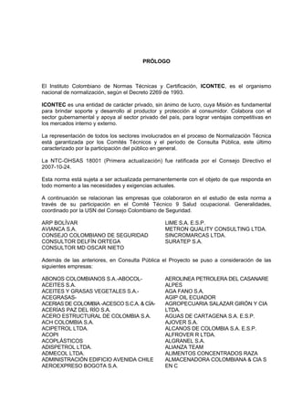 PRÓLOGO
El Instituto Colombiano de Normas Técnicas y Certificación, ICONTEC, es el organismo
nacional de normalización, según el Decreto 2269 de 1993.
ICONTEC es una entidad de carácter privado, sin ánimo de lucro, cuya Misión es fundamental
para brindar soporte y desarrollo al productor y protección al consumidor. Colabora con el
sector gubernamental y apoya al sector privado del país, para lograr ventajas competitivas en
los mercados interno y externo.
La representación de todos los sectores involucrados en el proceso de Normalización Técnica
está garantizada por los Comités Técnicos y el período de Consulta Pública, este último
caracterizado por la participación del público en general.
La NTC-OHSAS 18001 (Primera actualización) fue ratificada por el Consejo Directivo el
2007-10-24.
Esta norma está sujeta a ser actualizada permanentemente con el objeto de que responda en
todo momento a las necesidades y exigencias actuales.
A continuación se relacionan las empresas que colaboraron en el estudio de esta norma a
través de su participación en el Comité Técnico 9 Salud ocupacional. Generalidades,
coordinado por la USN del Consejo Colombiano de Seguridad.
ARP BOLÍVAR
AVIANCA S.A.
CONSEJO COLOMBIANO DE SEGURIDAD
CONSULTOR DELFÍN ORTEGA
CONSULTOR MD OSCAR NIETO
LIME S.A. E.S.P.
METRON QUALITY CONSULTING LTDA.
SINCROMARCAS LTDA.
SURATEP S.A.
Además de las anteriores, en Consulta Pública el Proyecto se puso a consideración de las
siguientes empresas:
ABONOS COLOMBIANOS S.A.-ABOCOL-
ACEITES S.A.
ACEITES Y GRASAS VEGETALES S.A.-
ACEGRASAS-
ACERIAS DE COLOMBIA -ACESCO S.C.A. & CÍA-
ACERÍAS PAZ DEL RÍO S.A.
ACERO ESTRUCTURAL DE COLOMBIA S.A.
ACH COLOMBIA S.A.
ACIPETROL LTDA.
ACOPI
ACOPLÁSTICOS
ADISPETROL LTDA.
ADMECOL LTDA.
ADMINISTRACIÓN EDIFICIO AVENIDA CHILE
AEROEXPRESO BOGOTA S.A.
AEROLINEA PETROLERA DEL CASANARE
ALPES
AGA FANO S.A.
AGIP OIL ECUADOR
AGROPECUARIA SALAZAR GIRÓN Y CIA
LTDA.
AGUAS DE CARTAGENA S.A. E.S.P.
AJOVER S.A.
ALCANOS DE COLOMBIA S.A. E.S.P.
ALFROVER R LTDA.
ALGRANEL S.A.
ALIANZA TEAM
ALIMENTOS CONCENTRADOS RAZA
ALMACENADORA COLOMBIANA & CIA S
EN C
 