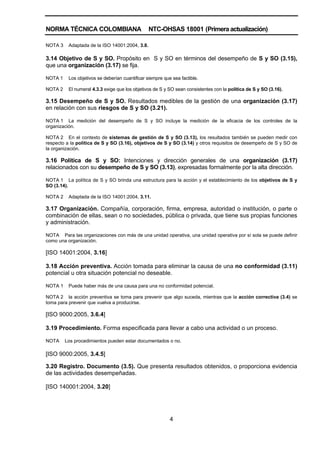 NORMA TÉCNICA COLOMBIANA NTC-OHSAS 18001 (Primera actualización)
4
NOTA 3 Adaptada de la ISO 14001:2004, 3.8.
3.14 Objetivo de S y SO. Propósito en S y SO en términos del desempeño de S y SO (3.15),
que una organización (3.17) se fija.
NOTA 1 Los objetivos se deberían cuantificar siempre que sea factible.
NOTA 2 El numeral 4.3.3 exige que los objetivos de S y SO sean consistentes con la política de S y SO (3.16).
3.15 Desempeño de S y SO. Resultados medibles de la gestión de una organización (3.17)
en relación con sus riesgos de S y SO (3.21).
NOTA 1 La medición del desempeño de S y SO incluye la medición de la eficacia de los controles de la
organización.
NOTA 2 En el contexto de sistemas de gestión de S y SO (3.13), los resultados también se pueden medir con
respecto a la política de S y SO (3.16), objetivos de S y SO (3.14) y otros requisitos de desempeño de S y SO de
la organización.
3.16 Política de S y SO: Intenciones y dirección generales de una organización (3.17)
relacionados con su desempeño de S y SO (3.13), expresadas formalmente por la alta dirección.
NOTA 1 La política de S y SO brinda una estructura para la acción y el establecimiento de los objetivos de S y
SO (3.14).
NOTA 2 Adaptada de la ISO 14001:2004, 3.11.
3.17 Organización. Compañía, corporación, firma, empresa, autoridad o institución, o parte o
combinación de ellas, sean o no sociedades, pública o privada, que tiene sus propias funciones
y administración.
NOTA Para las organizaciones con más de una unidad operativa, una unidad operativa por sí sola se puede definir
como una organización.
[ISO 14001:2004, 3.16]
3.18 Acción preventiva. Acción tomada para eliminar la causa de una no conformidad (3.11)
potencial u otra situación potencial no deseable.
NOTA 1 Puede haber más de una causa para una no conformidad potencial.
NOTA 2 la acción preventiva se toma para prevenir que algo suceda, mientras que la acción correctiva (3.4) se
toma para prevenir que vuelva a producirse.
[ISO 9000:2005, 3.6.4]
3.19 Procedimiento. Forma especificada para llevar a cabo una actividad o un proceso.
NOTA Los procedimientos pueden estar documentados o no.
[ISO 9000:2005, 3.4.5]
3.20 Registro. Documento (3.5). Que presenta resultados obtenidos, o proporciona evidencia
de las actividades desempeñadas.
[ISO 140001:2004, 3.20]
 