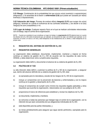 NORMA TÉCNICA COLOMBIANA NTC-OHSAS 18001 (Primera actualización)
5
3.21 Riesgo. Combinación de la probabilidad de que ocurra un(os) evento(s) o exposición(es)
peligroso(s), y la severidad de la lesión o enfermedad (3.8) que puede ser causada por el(los)
evento(s) o exposición(es).
3.22 Valoración del riesgo. Proceso de evaluar el(los) riesgo(s) (3.21) que surgen de un(os)
peligro(s), teniendo en cuenta la suficiencia de los controles existentes, y de decidir si el (los)
riesgo(s) es (son) aceptable(s) o no.
3.23 Lugar de trabajo. Cualquier espacio físico en el que se realizan actividades relacionadas
con el trabajo, bajo el control de la organización.
NOTA Cuando se considera lo que constituye un lugar de trabajo, la organización (3.17) debería tener en cuenta
los efectos de la S y SO sobre el personal que, por ejemplo, se encuentra de viaje o en tránsito (por ejemplo: va en
automóvil, en avión, en barco o en tren), está trabajando en las instalaciones de un cliente, o está trabajando en su
propia casa.
4. REQUISITOS DEL SISTEMA DE GESTIÓN DE S y SO
4.1 REQUISITOS GENERALES
La organización debe establecer, documentar, implementar, mantener y mejorar en forma
continua un sistema de gestión de S y SO de acuerdo con los requisitos de esta norma
OHSAS, y debe determinar cómo cumplirá estos requisitos.
La organización debe definir y documentar el alcance de su sistema de gestión de S y SO.
4.2 POLÍTICA DE S Y SO
La alta dirección debe definir y autorizar la política de S y SO de la organización, y asegurar
que, dentro del alcance definido de su sistema de gestión de S y SO, ésta:
a) es apropiada para la naturaleza y escala de los riesgos de S y SO de la organización;
b) incluye un compromiso con la prevención de lesiones y enfermedades y con la mejora
continua en la gestión y desempeño de S y SO;
c) incluye el compromiso de cumplir como mínimo los requisitos legales aplicables y otros
requisitos que suscriba la organización, relacionados con sus peligros de S y SO.
d) proporciona el marco de referencia para establecer y revisar los objetivos de S y SO.
e) se documenta, implementa y mantiene.
f) se comunica a todas las personas que trabajan bajo el control de la organización, con la
intención de que sean conscientes de sus obligaciones individuales de S y SO.
g) está disponible para las partes interesadas, y
h) se revisa periódicamente para asegurar que sigue siendo pertinente y apropiada para la
organización.
 