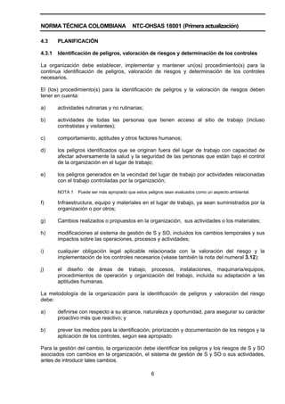 NORMA TÉCNICA COLOMBIANA NTC-OHSAS 18001 (Primera actualización)
6
4.3 PLANIFICACIÓN
4.3.1 Identificación de peligros, valoración de riesgos y determinación de los controles
La organización debe establecer, implementar y mantener un(os) procedimiento(s) para la
continua identificación de peligros, valoración de riesgos y determinación de los controles
necesarios.
El (los) procedimiento(s) para la identificación de peligros y la valoración de riesgos deben
tener en cuenta:
a) actividades rutinarias y no rutinarias;
b) actividades de todas las personas que tienen acceso al sitio de trabajo (incluso
contratistas y visitantes);
c) comportamiento, aptitudes y otros factores humanos;
d) los peligros identificados que se originan fuera del lugar de trabajo con capacidad de
afectar adversamente la salud y la seguridad de las personas que están bajo el control
de la organización en el lugar de trabajo;
e) los peligros generados en la vecindad del lugar de trabajo por actividades relacionadas
con el trabajo controladas por la organización;
NOTA 1 Puede ser más apropiado que estos peligros sean evaluados como un aspecto ambiental.
f) Infraestructura, equipo y materiales en el lugar de trabajo, ya sean suministrados por la
organización o por otros;
g) Cambios realizados o propuestos en la organización, sus actividades o los materiales;
h) modificaciones al sistema de gestión de S y SO, incluidos los cambios temporales y sus
impactos sobre las operaciones, procesos y actividades;
i) cualquier obligación legal aplicable relacionada con la valoración del riesgo y la
implementación de los controles necesarios (véase también la nota del numeral 3.12);
j) el diseño de áreas de trabajo, procesos, instalaciones, maquinaria/equipos,
procedimientos de operación y organización del trabajo, incluida su adaptación a las
aptitudes humanas.
La metodología de la organización para la identificación de peligros y valoración del riesgo
debe:
a) definirse con respecto a su alcance, naturaleza y oportunidad, para asegurar su carácter
proactivo más que reactivo; y
b) prever los medios para la identificación, priorización y documentación de los riesgos y la
aplicación de los controles, según sea apropiado.
Para la gestión del cambio, la organización debe identificar los peligros y los riesgos de S y SO
asociados con cambios en la organización, el sistema de gestión de S y SO o sus actividades,
antes de introducir tales cambios.
 