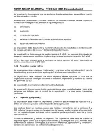 NORMA TÉCNICA COLOMBIANA NTC-OHSAS 18001 (Primera actualización)
7
La organización debe asegurar que los resultados de estas valoraciones se consideran cuando
se determinan los controles.
Al determinar los controles o considerar cambios a los controles existentes, se debe contemplar
la reducción de riesgos de acuerdo con la siguiente jerarquía:
a) eliminación;
b) sustitución;
c) controles de ingeniería;
d) señalización/advertencias o controles administrativos o ambos;
e) equipo de protección personal.
La organización debe documentar y mantener actualizados los resultados de la identificación
de peligros, valoración de riesgos, y de los controles determinados.
La organización se debe asegurar de que los riesgos de S y SO y los controles determinados se
tengan en cuenta cuando establezca, implemente y mantenga su sistema de gestión de S y SO.
NOTA 2 Para mayor orientación sobre la identificación de peligros, valoración del riesgo y determinación de
controles, véase el documento OHSAS 18002.
4.3.2 Requisitos legales y otros
La organización debe establecer, implementar y mantener un(os) procedimiento(s) para la
identificación y acceso a requisitos legales y de S y SO que sean aplicables a ella.
La organización debe asegurar que estos requisitos legales aplicables y otros que la
organización suscriba se tengan en cuenta al establecer, implementar y mantener su sistema
de gestión de S y SO.
La organización debe mantener esta información actualizada.
La organización debe comunicar la información pertinente sobre requisitos legales y otros, a las
personas que trabajan bajo el control de la organización, y a otras partes interesadas
pertinentes.
4.3.3 Objetivos y programa(s)
La organización debe establecer, implementar y mantener documentados los objetivos de S y
SO en las funciones y niveles pertinentes dentro de la organización.
Los objetivos deben ser medibles, cuando sea factible, y consistentes con la política de S y
SO, incluidos los compromisos con la prevención de lesiones y enfermedades, el cumplimiento
con los requisitos legales aplicables y otros requisitos que la organización suscriba, y con la
mejora continua.
Cuando se establecen y revisan sus objetivos, una organización debe tener en cuenta los
requisitos legales y otros que la organización suscriba, y sus riesgos de S y SO. Además, debe
considerar sus opciones tecnológicas, sus requisitos financieros, operacionales y comerciales,
así como las opiniones de las partes interesadas pertinentes.
 