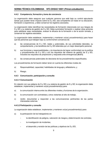 NORMA TÉCNICA COLOMBIANA NTC-OHSAS 18001 (Primera actualización)
9
4.4.2 Competencia, formación y toma de conciencia
La organización debe asegurar que cualquier persona que esté bajo su control ejecutando
tareas que pueden tener impacto sobre la S y SO, sea competente con base en su educación,
formación o experiencia, y debe conservar los registros asociados.
La organización debe identificar las necesidades de formación relacionada con sus riesgos de
S y SO y su sistema de gestión de S y SO. Debe suministrar formación o realizar otras acciones
para satisfacer esas necesidades, evaluar la eficacia de la formación o de la acción tomada, y
conservar los registros asociados.
La organización debe establecer, implementar y mantener un(os) procedimiento(s) para hacer
que las personas que trabajan bajo su control tomen conciencia de:
a) las consecuencias de S y SO, reales y potenciales, de sus actividades laborales, su
comportamiento, y los beneficios de S y SO obtenidos por un mejor desempeño personal;
b) sus funciones y responsabilidades, y la importancia de lograr conformidad con la política
y procedimientos de S y SO y con los requisitos del sistema de gestión de S y SO,
incluidos los requisitos de preparación y respuesta ante emergencias (4.4.7);
c) las consecuencias potenciales de desviarse de los procedimientos especificados.
Los procedimientos de formación deben tener en cuenta los diferentes niveles de:
a) Responsabilidad, capacidad, habilidades de lenguaje y alfabetismo, y
b) Riesgo.
4.4.3 Comunicación, participación y consulta
4.4.3.1 Comunicación
En relación con sus peligros de S y SO y su sistema de gestión de S y SO, la organización debe
establecer, implementar y mantener un(os) procedimiento(s) para:
a) la comunicación interna entre los diferentes niveles y funciones de la organización;
b) la comunicación con contratistas y otros visitantes al sitio de trabajo.
c) recibir, documentar y responder a las comunicaciones pertinentes de las partes
interesadas externas.
4.4.3.2 Participación y consulta
La organización debe establecer, implementar y mantener un(os) procedimiento(s) para:
a) la participación de los trabajadores en:
- la identificación de peligros, valoración de riesgos y determinación de controles;
- la investigación de incidentes;
- el desarrollo y revisión de las políticas y objetivos de S y SO;
 