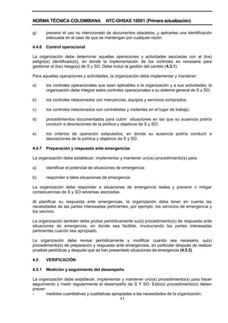 NORMA TÉCNICA COLOMBIANA NTC-OHSAS 18001 (Primera actualización)
11
g) prevenir el uso no intencionado de documentos obsoletos, y aplicarles una identificación
adecuada en el caso de que se mantengan por cualquier razón.
4.4.6 Control operacional
La organización debe determinar aquellas operaciones y actividades asociadas con el (los)
peligro(s) identificado(s), en donde la implementación de los controles es necesaria para
gestionar el (los) riesgo(s) de S y SO. Debe incluir la gestión del cambio (4.3.1).
Para aquellas operaciones y actividades, la organización debe implementar y mantener:
a) los controles operacionales que sean aplicables a la organización y a sus actividades; la
organización debe integrar estos controles operacionales a su sistema general de S y SO;
b) los controles relacionados con mercancías, equipos y servicios comprados;
c) los controles relacionados con contratistas y visitantes en el lugar de trabajo;
d) procedimientos documentados para cubrir situaciones en las que su ausencia podría
conducir a desviaciones de la política y objetivos de S y SO;
e) los criterios de operación estipulados, en donde su ausencia podría conducir a
desviaciones de la política y objetivos de S y SO.
4.4.7 Preparación y respuesta ante emergencias
La organización debe establecer, implementar y mantener un(os) procedimiento(s) para:
a) identificar el potencial de situaciones de emergencia;
b) responder a tales situaciones de emergencia.
La organización debe responder a situaciones de emergencia reales y prevenir o mitigar
consecuencias de S y SO adversas asociadas.
Al planificar su respuesta ante emergencias, la organización debe tener en cuenta las
necesidades de las partes interesadas pertinentes, por ejemplo, los servicios de emergencia y
los vecinos.
La organización también debe probar periódicamente su(s) procedimiento(s) de respuesta ante
situaciones de emergencia, en donde sea factible, involucrando las partes interesadas
pertinentes cuando sea apropiado.
La organización debe revisar periódicamente y modificar cuando sea necesario, su(s)
procedimiento(s) de preparación y respuesta ante emergencias, en particular después de realizar
pruebas periódicas y después que se han presentado situaciones de emergencia (4.5.3).
4.5 VERIFICACIÓN
4.5.1 Medición y seguimiento del desempeño
La organización debe establecer, implementar y mantener un(os) procedimiento(s) para hacer
seguimiento y medir regularmente el desempeño de S Y SO. Esto(s) procedimiento(s) deben
prever:
- medidas cuantitativas y cualitativas apropiadas a las necesidades de la organización;
 