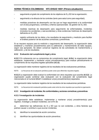 NORMA TÉCNICA COLOMBIANA NTC-OHSAS 18001 (Primera actualización)
12
- seguimiento al grado de cumplimiento de los objetivos de S y SO de la organización;
- seguimiento a la eficacia de los controles (tanto para salud como para seguridad);
- medidas proactivas de desempeño con las que se haga seguimiento a la conformidad
con el (los) programa(s), controles y criterios operacionales de gestión de S y SO;
- medidas reactivas de desempeño para seguimiento de enfermedades, incidentes
(incluidos los accidentes y casi-accidentes) y otras evidencias históricas de desempeño
deficiente en S y SO;
- registro suficiente de los datos y los resultados de seguimiento y medición para facilitar
el análisis posterior de las acciones correctivas y preventivas.
Si se requiere equipos para la medición o seguimiento del desempeño, la organización debe
establecer y mantener procedimientos para la calibración y mantenimiento de tales equipos,
según sea apropiado. Se deben conservar registros de las actividades de mantenimiento y
calibración, y de los resultados.
4.5.2 Evaluación del cumplimiento legal y otros
4.5.2.1 En coherencia con su compromiso de cumplimiento legal, (4.2c), la organización debe
establecer, implementar y mantener un(os) procedimiento(s) para evaluar periódicamente el
cumplimiento de los requisitos legales aplicables (4.3.2).
La organización debe mantener registros de los resultados de las evaluaciones periódicas.
NOTA La frecuencia de la evaluación periódica puede variar para diferentes requisitos legales.
4.5.2.2 La organización debe evaluar la conformidad con otros requisitos que suscriba (4.3.2). La
organización puede combinar esta evaluación con la evaluación del cumplimiento legal
mencionada en el numeral 4.5.2.1 ó establecer un(os) procedimiento(s) separados.
La organización debe mantener registros de los resultados de las evaluaciones periódicas.
NOTA La frecuencia de la evaluación periódica puede variar entre los otros requisitos que suscriba la organización.
4.5.3 Investigación de incidentes. No conformidades y acciones correctivas y preventivas
4.5.3.1 Investigación de incidentes
La organización debe establecer, implementar y mantener un(os) procedimiento(s) para
registrar, investigar y analizar incidentes, con el fin de:
a) determinar las deficiencias de S y SO que no son evidentes, y otros factores que
podrían causar o contribuir a que ocurran incidentes;
b) identificar la necesidad de acción correctiva;
c) identificar las oportunidades de acción preventiva;
 