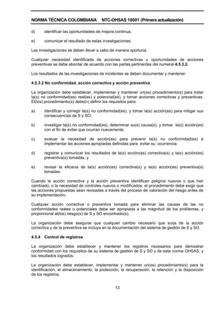 NORMA TÉCNICA COLOMBIANA NTC-OHSAS 18001 (Primera actualización)
13
d) identificar las oportunidades de mejora continua;
e) comunicar el resultado de estas investigaciones;
Las investigaciones se deben llevar a cabo de manera oportuna.
Cualquier necesidad identificada de acciones correctivas u oportunidades de acciones
preventivas se debe abordar de acuerdo con las partes pertinentes del numeral 4.5.3.2.
Los resultados de las investigaciones de incidentes se deben documentar y mantener.
4.5.3.2 No conformidad, acción correctiva y acción preventiva
La organización debe establecer, implementar y mantener un(os) procedimiento(s) para tratar
la(s) no conformidad(es) real(es) y potencial(es), y tomar acciones correctivas y preventivas.
El(los) procedimiento(s) debe(n) definir los requisitos para:
a) identificar y corregir la(s) no conformidad(es), y tomar la(s) acción(es) para mitigar sus
consecuencias de S y SO;
b) investigar la(s) no conformidad(es), determinar su(s) causa(s), y tomar la(s) acción(es)
con el fin de evitar que ocurran nuevamente;
c) evaluar la necesidad de acción(es) para prevenir la(s) no conformidad(es) e
implementar las acciones apropiadas definidas para evitar su ocurrencia;
d) registrar y comunicar los resultados de la(s) acción(es) correctiva(s) y la(s) acción(es)
preventiva(s) tomadas, y
e) revisar la eficacia de la(s) acción(es) correctiva(s) y la(s) acción(es) preventiva(s)
tomadas.
Cuando la acción correctiva y la acción preventiva identifican peligros nuevos o que han
cambiado, o la necesidad de controles nuevos o modificados, el procedimiento debe exigir que
las acciones propuestas sean revisadas a través del proceso de valoración del riesgo antes de
su implementación.
Cualquier acción correctiva o preventiva tomada para eliminar las causas de las no
conformidades reales o potenciales debe ser apropiada a las magnitud de los problemas, y
proporcional al(los) riesgo(s) de S y SO encontrado(s).
La organización debe asegurar que cualquier cambio necesario que surja de la acción
correctiva y de la preventiva se incluya en la documentación del sistema de gestión de S y SO.
4.5.4 Control de registros
La organización debe establecer y mantener los registros necesarios para demostrar
conformidad con los requisitos de su sistema de gestión de S y SO y de esta norma OHSAS, y
los resultados logrados.
La organización debe establecer, implementar y mantener un(os) procedimiento(s) para la
identificación, el almacenamiento, la protección, la recuperación, la retención y la disposición
de los registros.
 