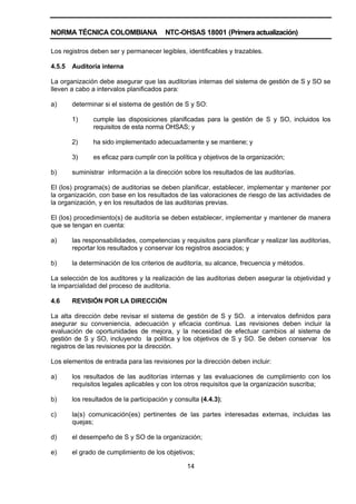 NORMA TÉCNICA COLOMBIANA NTC-OHSAS 18001 (Primera actualización)
14
Los registros deben ser y permanecer legibles, identificables y trazables.
4.5.5 Auditoría interna
La organización debe asegurar que las auditorias internas del sistema de gestión de S y SO se
lleven a cabo a intervalos planificados para:
a) determinar si el sistema de gestión de S y SO:
1) cumple las disposiciones planificadas para la gestión de S y SO, incluidos los
requisitos de esta norma OHSAS; y
2) ha sido implementado adecuadamente y se mantiene; y
3) es eficaz para cumplir con la política y objetivos de la organización;
b) suministrar información a la dirección sobre los resultados de las auditorías.
El (los) programa(s) de auditorias se deben planificar, establecer, implementar y mantener por
la organización, con base en los resultados de las valoraciones de riesgo de las actividades de
la organización, y en los resultados de las auditorias previas.
El (los) procedimiento(s) de auditoría se deben establecer, implementar y mantener de manera
que se tengan en cuenta:
a) las responsabilidades, competencias y requisitos para planificar y realizar las auditorias,
reportar los resultados y conservar los registros asociados; y
b) la determinación de los criterios de auditoría, su alcance, frecuencia y métodos.
La selección de los auditores y la realización de las auditorias deben asegurar la objetividad y
la imparcialidad del proceso de auditoria.
4.6 REVISIÓN POR LA DIRECCIÓN
La alta dirección debe revisar el sistema de gestión de S y SO. a intervalos definidos para
asegurar su conveniencia, adecuación y eficacia continua. Las revisiones deben incluir la
evaluación de oportunidades de mejora, y la necesidad de efectuar cambios al sistema de
gestión de S y SO, incluyendo la política y los objetivos de S y SO. Se deben conservar los
registros de las revisiones por la dirección.
Los elementos de entrada para las revisiones por la dirección deben incluir:
a) los resultados de las auditorías internas y las evaluaciones de cumplimiento con los
requisitos legales aplicables y con los otros requisitos que la organización suscriba;
b) los resultados de la participación y consulta (4.4.3);
c) la(s) comunicación(es) pertinentes de las partes interesadas externas, incluidas las
quejas;
d) el desempeño de S y SO de la organización;
e) el grado de cumplimiento de los objetivos;
 