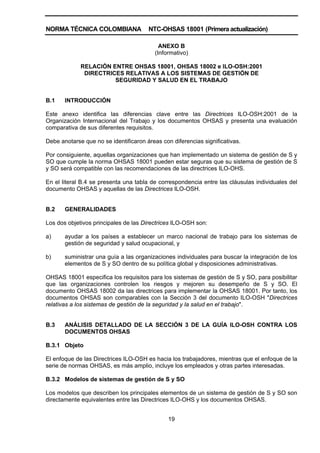 NORMA TÉCNICA COLOMBIANA NTC-OHSAS 18001 (Primera actualización)
19
ANEXO B
(Informativo)
RELACIÓN ENTRE OHSAS 18001, OHSAS 18002 e ILO-OSH:2001
DIRECTRICES RELATIVAS A LOS SISTEMAS DE GESTIÓN DE
SEGURIDAD Y SALUD EN EL TRABAJO
B.1 INTRODUCCIÓN
Este anexo identifica las diferencias clave entre las Directrices ILO-OSH:2001 de la
Organización Internacional del Trabajo y los documentos OHSAS y presenta una evaluación
comparativa de sus diferentes requisitos.
Debe anotarse que no se identificaron áreas con diferencias significativas.
Por consiguiente, aquellas organizaciones que han implementado un sistema de gestión de S y
SO que cumple la norma OHSAS 18001 pueden estar seguras que su sistema de gestión de S
y SO será compatible con las recomendaciones de las directrices ILO-OHS.
En el literal B.4 se presenta una tabla de correspondencia entre las cláusulas individuales del
documento OHSAS y aquellas de las Directrices ILO-OSH.
B.2 GENERALIDADES
Los dos objetivos principales de las Directrices ILO-OSH son:
a) ayudar a los países a establecer un marco nacional de trabajo para los sistemas de
gestión de seguridad y salud ocupacional, y
b) suministrar una guía a las organizaciones individuales para buscar la integración de los
elementos de S y SO dentro de su política global y disposiciones administrativas.
OHSAS 18001 especifica los requisitos para los sistemas de gestión de S y SO, para posibilitar
que las organizaciones controlen los riesgos y mejoren su desempeño de S y SO. El
documento OHSAS 18002 da las directrices para implementar la OHSAS 18001. Por tanto, los
documentos OHSAS son comparables con la Sección 3 del documento ILO-OSH "Directrices
relativas a los sistemas de gestión de la seguridad y la salud en el trabajo".
B.3 ANÁLISIS DETALLADO DE LA SECCIÓN 3 DE LA GUÍA ILO-OSH CONTRA LOS
DOCUMENTOS OHSAS
B.3.1 Objeto
El enfoque de las Directrices ILO-OSH es hacia los trabajadores, mientras que el enfoque de la
serie de normas OHSAS, es más amplio, incluye los empleados y otras partes interesadas.
B.3.2 Modelos de sistemas de gestión de S y SO
Los modelos que describen los principales elementos de un sistema de gestión de S y SO son
directamente equivalentes entre las Directrices ILO-OHS y los documentos OHSAS.
 