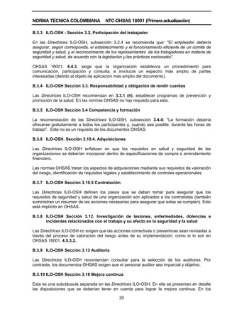 NORMA TÉCNICA COLOMBIANA NTC-OHSAS 18001 (Primera actualización)
20
B.3.3 ILO-OSH - Sección 3.2, Participación del trabajador
En las Directrices ILO-OSH, subsección 3.2.4 se recomienda que: "El empleador debería
asegurar, según corresponda, el establecimiento y el funcionamiento eficiente de un comité de
seguridad y salud, y el reconocimiento de los representantes de los trabajadores en materia de
seguridad y salud, de acuerdo con la legislación y las prácticas nacionales".
OHSAS 18001, 4.4.3, exige que la organización establezca un procedimiento para
comunicación, participación y consulta, e involucre un espectro más amplio de partes
interesadas (debido al objeto de aplicación más amplio del documento).
B.3.4 ILO-OSH Sección 3.3. Responsabilidad y obligación de rendir cuentas
Las Directrices ILO-OSH recomiendan en 3.3.1 (h), establecer programas de prevención y
promoción de la salud. En las normas OHSAS no hay requisito para esto.
B.3.5 ILO-OSH Sección 3.4 Competencia y formación
La recomendación de las Directrices ILO-OSH, subsección 3.4.4: "La formación debería
ofrecerse gratuitamente a todos los participantes y, cuando sea posible, durante las horas de
trabajo". Este no es un requisito de los documentos OHSAS.
B.3.6 ILO-OSH. Sección 3.10.4. Adquisiciones
Las Directrices ILO-OSH enfatizan en que los requisitos en salud y seguridad de las
organizaciones se deberían incorporar dentro de especificaciones de compra o arrendamiento
financiero.
Las normas OHSAS tratan los aspectos de adquisiciones mediante sus requisitos de valoración
del riesgo, identificación de requisitos legales y establecimiento de controles operacionales
B.3.7 ILO-OSH Sección 3.10.5 Contratación
Las Directrices ILO-OSH definen los pasos que se deben tomar para asegurar que los
requisitos de seguridad y salud de una organización son aplicados a los contratistas (también
suministran un resumen de las acciones necesarias para asegurar que estas se cumplan). Esto
está implícito en OHSAS.
B.3.8 ILO-OSH Sección 3.12. Investigación de lesiones, enfermedades, dolencias e
incidentes relacionados con el trabajo y su efecto en la seguridad y la salud
Las Directrices ILO-OSH no exigen que las acciones correctivas o preventivas sean revisadas a
través del proceso de valoración del riesgo antes de su implementación, como sí lo son en
OHSAS 18001, 4.5.3.2.
B.3.9 ILO-OSH Sección 3.13 Auditoría
Las Directrices ILO-OSH recomiendan consultar para la selección de los auditores. Por
contraste, los documentos OHSAS exigen que el personal auditor sea imparcial y objetivo.
B.3.10 ILO-OSH Sección 3.16 Mejora continua
Esta es una subcláusula separada en las Directrices ILO-OSH. En ella se presentan en detalle
las disposiciones que se deberían tener en cuenta para lograr la mejora continua. En los
 