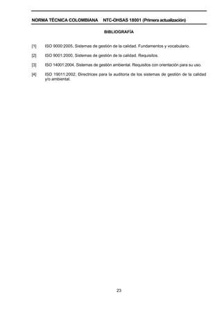 NORMA TÉCNICA COLOMBIANA NTC-OHSAS 18001 (Primera actualización)
23
BIBLIOGRAFÍA
[1] ISO 9000:2005, Sistemas de gestión de la calidad. Fundamentos y vocabulario.
[2] ISO 9001:2000, Sistemas de gestión de la calidad. Requisitos.
[3] ISO 14001:2004, Sistemas de gestión ambiental. Requisitos con orientación para su uso.
[4] ISO 19011:2002, Directrices para la auditoria de los sistemas de gestión de la calidad
y/o ambiental.
 