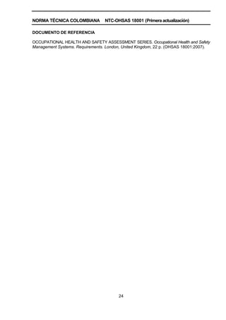 NORMA TÉCNICA COLOMBIANA NTC-OHSAS 18001 (Primera actualización)
24
DOCUMENTO DE REFERENCIA
OCCUPATIONAL HEALTH AND SAFETY ASSESSMENT SERIES. Occupational Health and Safety
Management Systems. Requirements. London, United Kingdom, 22 p. (OHSAS 18001:2007).
 