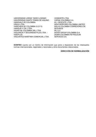UNIVERSIDAD JORGE TADEO LOZANO
UNIVERSIDAD SANTO TOMÁS DE AQUINO
UNIWHALE DE COLOMBIA
URIGO LTDA.
VARICHEM DE COLOMBIA G.E.P.S.
VARISUR Y CIA. LTDA.
VIGÍAS DE COLOMBIA SRL LTDA.
VIGILANCIA Y SEGURIDAD PLUS LTDA. -
VISEPLUS-
VIGILANTES MARÍTIMA COMERCIAL LTDA.
VIGINORTE LTDA.
VOPAK COLOMBIA S.A.
W.J. RESCATE LTDA.
WEATHERFORD COLOMBIA LIMITED
WILLIS COLOMBIA CORREDORES DE
SEGUROS
WL LLC
WOOD GROUP COLOMBIA S.A.
ZIGMA COLOMBIA PETROLEUM
SERVICES S.A.
ICONTEC cuenta con un Centro de Información que pone a disposición de los interesados
normas internacionales, regionales y nacionales y otros documentos relacionados.
DIRECCIÓN DE NORMALIZACIÓN
 